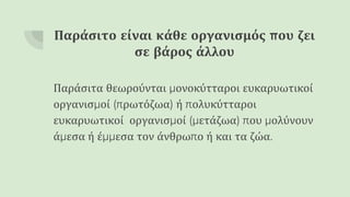 Παράσιτο είναι κάθε οργανισμός που ζει
σε βάρος άλλου
Παράσιτα θεωρούνται μονοκύτταροι ευκαρυωτικοί
οργανισμοί (πρωτόζωα) ή πολυκύτταροι
ευκαρυωτικοί οργανισμοί (μετάζωα) που μολύνουν
άμεσα ή έμμεσα τον άνθρωπο ή και τα ζώα.
 
