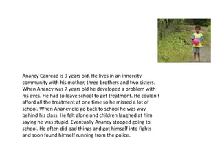 AnancyCanread is 9 years old. He lives in an innercitycommunity with his mother, three brothers and two sisters. When Anancy was 7 years old he developed a problem with his eyes. He had to leave school to get treatment. He couldn’t afford all the treatment at one time so he missed a lot of school. When Anancy did go back to school he was way behind his class. He felt alone and children laughed at him saying he was stupid. Eventually Anancy stopped going to school. He often did bad things and got himself into fights and soon found himself running from the police.  