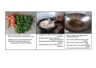 2. Alongside is the down-to-earth but resolute
Iron Wok,
Shooing Anaemia and non-stick pans by
taking up the Hard Work
Roasting the whitish cereal into so Heavenly-
Smelling
Teasing olfactory senses to which it is So
Appealing!
1. Green n red, sour-pungent- bitter and hot
Theyre all ready-to-go ; in Perfect Sync as a lot
Sprightly as ever, synergies Propel them Fast
Towards the evolution of an improvised,
lip-smacking, South Indian Breakfast!
3. Says the Stainless steel kadai with the
Simmering Oil Within:
Hey! Im the healthier one with a steely
resolve,
Well, use me; as many a problem I could
Solve
For health reasons, at least, please Do make
a Start;
Use me in lieu of my Aluminum Counterpart"
 