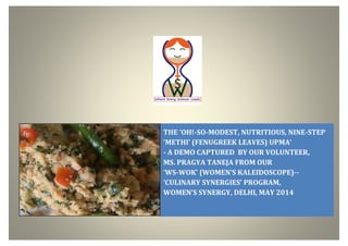 THE ‘OH!-SO-MODEST, NUTRITIOUS, NINE-STEP
‘METHI’ (FENUGREEK LEAVES) UPMA’
- A DEMO CAPTURED BY OUR VOLUNTEER,
MS. PRAGYA TANEJA FROM OUR
‘WS-WOK’ (WOMEN’S KALEIDOSCOPE)--
‘CULINARY SYNERGIES’ PROGRAM,
WOMEN’S SYNERGY, DELHI, MAY 2014
 