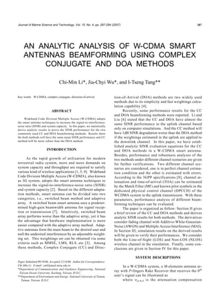 Journal of Marine Science and Technology, Vol. 15, No. 4, pp. 287-294 (2007) 287
Paper Submitted 09/19/06, Accepted 12/14/06. Author for Correspondence:
Chi-Min Li. E-mail: cmli@mail.ntou.edu.tw
*Department of Communication and Guidance Engineering, National
Taiwan Ocean University, Keelung, Taiwan, R.O.C.
**Department of Environment and Energy, National University of Tainan,
Tainan, Taiwan, R.O.C.
Key words: W-CDMA, complex conjugate, direction-of-arrival.
ABSTRACT
Wideband Code Division Multiple Access (W-CDMA) adopts
the smart antenna techniques to increase the signal-to-interference-
noise ratio (SINR) and system capacity. In this paper, we statistically
derive analytic results to prove the SINR performance for the two
commonly used CC and DOA beamforming methods. Results show
the both methods will have the same mean SINR performance and CC
method will be more robust than the DOA method.
INTRODUCTION
As the rapid growth of utilization for modern
terrestrial radio system, more and more demands on
system capacity and throughput are required to satisfy
various kind of wireless applications [1, 5, 9]. Wideband
Code Division Multiple Access (W-CDMA), also known
as 3G system, adopts the smart antenna techniques to
increase the signal-to-interference-noise ratio (SINR)
and system capacity [2]. Based on the different adapta-
tion methods, smart antenna can be divided into two
categories, i.e., switched beam method and adaptive
array. A switched beam smart antenna uses a predeter-
mined high-gain beamwidth antenna for signal recep-
tion or transmission [7]. Intuitively, switched beam
array performs worse than the adaptive array, yet it has
the advantage that hardware implementation is more
easier compared with the adaptive array method. Adap-
tive antennas form the main beam to the desired user and
null the undesired interferences by an adjustable weight-
ing set. This weightings set can be obtained via some
criteria such as MMSE, LMS, RLS..etc [3]. Among
these methods, Complex Conjugate (CC) and Direc-
tion-of-Arrival (DOA) methods are two widely used
methods due to its simplicity and fast weightings calcu-
lation capability [4].
Recently, some performance results for the CC
and DOA beamforming methods were reported. Li and
Liu [6] stated that the CC and DOA have almost the
same SINR performance in the uplink channel based
only on computer simulations. And the CC method will
have 1dB SINR degradation worse than the DOA method
if the weightings estimated in the uplink are applied to
the downlink channel. In this paper, we have estab-
lished analytic SINR evaluation equations for the CC
and DOA methods in a W-CDMA smart antenna.
Besides, performance and robustness analyses of the
two methods under different channel scenarios are given
for further verifications. Two different channel sce-
narios are considered, one is in perfect channel estima-
tion condition and the other is estimated with errors.
According to the 3GPP specifications [8], channel at-
tenuation and time-of-arrival (TOA) can be estimated
by the Match Filter (MF) and known pilot symbols in the
dedicated physical control channel (DPCCH) of the
WCDMA system in the uplink transmission. With these
parameters, performance analysis of different beam-
forming techniques can be evaluated.
The paper is organized as follow: Section II gives
a brief review of the CC and DOA methods and derives
analytic SINR results for both methods. The derivatives
consider fading channel with Additive-White-Gaussian-
Noise (AWGN) and Multiple Access Interference (MAI).
In Section III, simulation results on the derived results
will be given to verify their performances. We consider
both the Line-of-Sight (LOS) and Non-LOS (NLOS)
wireless channel in the simulation. Finally, some con-
clusions are given in Section IV for this paper.
SYSTEM DESCRIPTIONS
In a W-CDMA system, a M-elements antenna ar-
ray with P-fingers Rake Receiver that receives the 0th
user’s signal can be illustrated as
where wp,m,k is the attenuation compensation
AN ANALYTIC ANALYSIS OF W-CDMA SMART
ANTENNAS BEAMFORMING USING COMPLEX
CONJUGATE AND DOA METHODS
Chi-Min Li*, Jia-Chyi Wu*, and I-Tseng Tang**
 