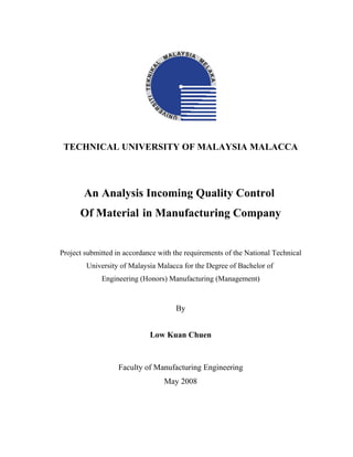 TECHNICAL UNIVERSITY OF MALAYSIA MALACCA

An Analysis Incoming Quality Control
Of Material in Manufacturing Company

Project submitted in accordance with the requirements of the National Technical
University of Malaysia Malacca for the Degree of Bachelor of
Engineering (Honors) Manufacturing (Management)

By
Low Kuan Chuen

Faculty of Manufacturing Engineering
May 2008

 