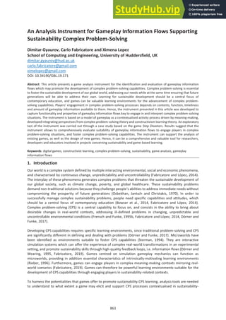 An Analysis Instrument for Gameplay Information Flows Supporting
Sustainability Complex Problem-Solving
Dimitar Gyaurov, Carlo Fabricatore and Ximena Lopez
School of Computing and Engineering, University of Huddersfield, UK
dimitar.gyaurov@hud.ac.uk
carlo.fabricatore@gmail.com
ximelopez@gmail.com
DOI: 10.34190/GBL.19.171
Abstract: This article presents a game analysis instrument for the identification and evaluation of gameplay information
flows which may promote the development of complex problem-solving capabilities. Complex problem-solving is essential
to foster the sustainable development of our global world, addressing our needs while at the same time ensuring that future
generations will be able to address their own. Learning for sustainable development should be a central focus of
contemporary education, and games can be valuable learning environments for the advancement of complex problem-
solving capabilities. Players’ engagement in complex problem-solving processes depends on contents, function, timeliness
and amount of gameplay information available to them. Hence, the instrument presented in this article was developed to
capture functionality and properties of gameplay information flows key to engage in and interpret complex problem-solving
situations. The instrument is based on a model of gameplay as a contextualised activity process driven by meaning-making,
developed integrating perspectives from complex problem-solving theory and constructivism learning theory. An exploratory
test of the instrument was carried out through a case study based on the game Stop Disasters. Results suggest that the
instrument allows to comprehensively evaluate suitability of gameplay information flows to engage players in complex
problem-solving situations, and foster complex problem-solving capabilities. The instrument can support the analysis of
existing games, as well as the design of new games. Hence, it can be a comprehensive and valuable tool for researchers,
developers and educators involved in projects concerning sustainability and game-based learning.
Keywords: digital games, constructivist learning, complex problem-solving, sustainability, game analysis, gameplay
information flows
1. Introduction
Our world is a complex system defined by multiple interacting environmental, social and economic phenomena,
and characterised by continuous change, unpredictability and uncontrollability (Fabricatore and López, 2014).
The interplay of these phenomena generates complex problems that threaten the sustainable development of
our global society, such as climate change, poverty, and global healthcare. These sustainability problems
demand non-traditional solutions because they challenge people’s abilities to address immediate needs without
compromising the prosperity of future generations (Ozbekhan, Jantsch and Christakis, 1970). In order to
successfully manage complex sustainability problems, people need specific capabilities and attitudes, which
should be a central focus of contemporary education (Bowser et al., 2014, Fabricatore and López, 2014).
Complex problem-solving (CPS) is a central capability to focus on, and consists in the ability to bring about
desirable changes in real-world contexts, addressing ill-defined problems in changing, unpredictable and
uncontrollable environmental conditions (Frensch and Funke, 1995b, Fabricatore and López, 2014, Dörner and
Funke, 2017).
Developing CPS capabilities requires specific learning environments, since traditional problem-solving and CPS
are significantly different in defining and dealing with problems (Dörner and Funke, 2017). Microworlds have
been identified as environments suitable to foster CPS capabilities (Sterman, 1994). They are interactive
simulation systems which can offer the experience of complex real-world transformations in an experimental
setting, and promote sustainability skills through high-quality feedback loops, i.e. information flows (Dörner and
Wearing, 1995, Fabricatore, 2019). Games centred on simulation gameplay mechanics can function as
microworlds, providing in addition essential characteristics of intrinsically-motivating learning environments
(Rieber, 1996). Furthermore, games can engage players in complex meaning-making contexts mirroring real-
world scenarios (Fabricatore, 2019). Games can therefore be powerful learning environments suitable for the
development of CPS capabilities through engaging players in sustainability-related contexts.
To harness the potentialities that games offer to promote sustainability CPS learning, analysis tools are needed
to understand to what extent a game may elicit and support CPS processes contextualised in sustainability-
863
 