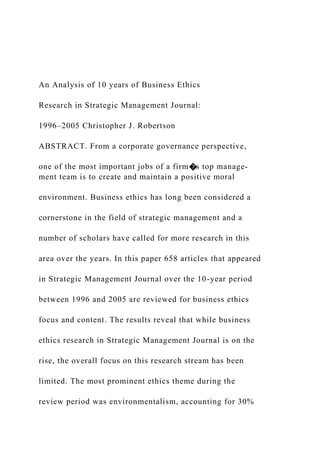An Analysis of 10 years of Business Ethics
Research in Strategic Management Journal:
1996–2005 Christopher J. Robertson
ABSTRACT. From a corporate governance perspective,
one of the most important jobs of a firm�s top manage-
ment team is to create and maintain a positive moral
environment. Business ethics has long been considered a
cornerstone in the field of strategic management and a
number of scholars have called for more research in this
area over the years. In this paper 658 articles that appeared
in Strategic Management Journal over the 10-year period
between 1996 and 2005 are reviewed for business ethics
focus and content. The results reveal that while business
ethics research in Strategic Management Journal is on the
rise, the overall focus on this research stream has been
limited. The most prominent ethics theme during the
review period was environmentalism, accounting for 30%
 