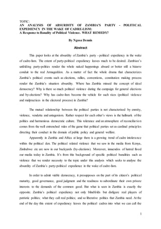1
TOPIC:
AN ANALYSIS OF ABSURDITY OF ZAMBIA’S PARTY - POLITICAL
EXPEDIENCY IN THE WAKE OF CADRE-LISM:
A Response to Banality of Political Violence. WHAT REMEDY?
By Ngosa Dennis
Abstract
This paper looks at the absurdity of Zambia’s party - political expediency in the wake
of cadre-lism. The extent of party-political expediency leaves much to be desired. Zambian’s
unfolding party-politics render the whole naked happenings absurd or better still a bizarre
conduit to the real Armageddon. As a matter of fact the whole drama that characterizes
Zambia’s political events such as elections, rallies, conventions, constitution making process
render the Zambia’s situation absurdity. Where has Zambia missed the concept of ideal
democracy? Why is there so much political violence during the campaign for general elections
and by-elections? Why has cadre-lism become the vehicle for such vices (political violence
and malpractices in the electoral process) in Zambia?
The mutual relationship between the political parties is not characterized by enmity,
violence, vendetta and antagonism. Rather respect for each other’s views is the hallmark of the
politics and harmonious democratic culture. This tolerance and an atmosphere of reconciliation
comes from the well entrenched rules of the game that political parties set as cardinal principles
directing their conduct in the domain of public policy and general welfare.
Apparently in Zambia and Africa at large there is a growing trend of cadre intolerance
within the political den. The political related violence that we saw in the media from Kenya,
Zimbabwe etc are now in our backyards (by-elections). Moreover, innuendos of hatred flood
our media today in Zambia. It’s from this background of specific political banalities such as
violence that we render necessity to the topic under this analysis which seeks to analyse the
absurdity of Zambia’s party-political expedience in the wake of cadre-lism.
In order to admit viable democracy, it presupposes on the part of its citizen’s political
maturity, good governance, good judgment and the readiness to subordinate their own private
interests to the demands of the common good. But what is seen in Zambia is exactly the
opposite. Zambia’s political expediency not only blindfolds but disfigure real players of
patriotic politics; what they call real politics; and so liberative politics that Zambia need. At the
end of the day this extent of expediency leaves the political cadres into what we can call the
 