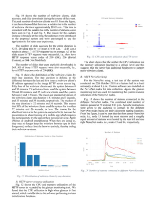 Fig. 10 shows the number of webview clients, slide
accesses, and slide downloads during the course of the event.
The peak number of webview clients was 93. From the figure,
it can been observed that there was a sudden rise in the number
of webview clients at approximately 10:45 a.m.. This time is
consistent with the sudden rise in the number of stations as can
been seen in Fig. 4 and Fig. 5. The reason for this sudden
increase is because at this time, the audiences were introduced
to the proposed system and were encouraged to use the
app/system to for better user experience.
The number of slide accesses for the entire duration is
9273. Dividing this by 1.5 hours (10:45 a.m. - 12:15 a.m.)
results in about 1.71 HTTP requests/sec on average. All of the
slide access HTTP requests were successful, i.e., they have
HTTP response status codes of 200 (OK), 206 (Partial
Content), or 304 (Not Modified).
The number of slides that users explicitly downloaded is
563. All of those HTTP requests were also successful, i.e.,
have HTTP response code of 200 (OK).
Fig. 11 shows the distribution of the webview clients by
their stay duration. The stay duration is defined as the
difference between the last and first times a webview client’s
IP address appeared in the image HTTP server access log.
Fifty four of the webview clients used the system between 0
and 30 minutes, 25 webview clients used the system between
30 and 60 minutes, and 25 webview clients used the system
between 1 and 1.5 hours. The mean and standard deviation of
the webview clients stay duration is 43 minutes and 3 seconds,
and 33 minutes and 39 seconds, respectively. The median of
the stay duration is 32 minutes and 56 seconds. This means
that 50% of the webview clients used the system for less than
32 minutes and 56 seconds, or less. The reason for the
shortlived interest in the system is suspected to be because the
presentation is about training of a mobile app which requires
the participants to try the app on their personal devices (Apple
iPhones or Android smartphones). When they are doing so,
they may no longer keep the webview browser app in their
foreground, or they close the browser entirely, thereby ending
their webview sessions.
Fig. 11: Distribution of webview clients by stay duration
3) HTTP server resource utilization
Fig. 12 shows the CPU and memory utilizations of the
HTTP server as recorded by the glances monitoring tool. We
found that the CPU utilization is high when glances is first
started, which could be due to the software performing various
initialization functions.
Fig. 12: CPU and memory utilization of HTTP server
The chart shows that the neither the CPU utilization nor
the memory utilization reached to a critical level and this
suggests that the server has additional headroom to support
more webview clients.
B. NICT NerveNet Setup
For the NerveNet setup, a test run of the system was
conducted on 22th October 2018 at a lecture hall in a local
university at about 8 p.m.. Custom software was installed on
the NerveNet nodes for data collection. Again, the glances
monitoring tool was used for monitoring the system resource
utilization of the NerveNet nodes.
Fig. 13 shows the number of stations connected to the
different NerveNet nodes. The combined total number of
stations peaked at 79 at about 8:21 p.m.. Specific instructions
were given to the audience to connect to the different
NerveNet nodes based on their classroom seating locations.
From the figure, it can be seen that the front center NerveNet
node, i.e., node 13 hosted the most stations and a roughly
equal amount of stations were hosted by the rear left and rear
right NerveNet nodes, i.e., nodes 15 and 14, respectively.
Fig. 13: Number of stations connected to different NerveNet nodes
 
