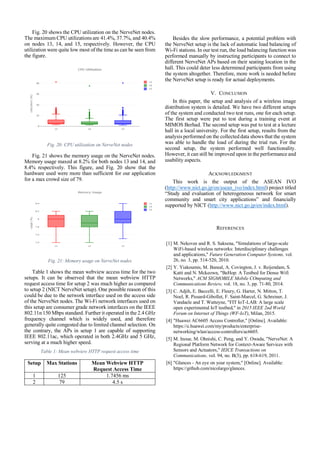 Fig. 20 shows the CPU utilization on the NerveNet nodes.
The maximum CPU utilizations are 41.4%, 37.7%, and 40.4%
on nodes 13, 14, and 15, respectively. However, the CPU
utilization were quite low most of the time as can be seen from
the figure.
Fig. 20: CPU utilization on NerveNet nodes
Fig. 21 shows the memory usage on the NerveNet nodes.
Memory usage maxed at 8.2% for both nodes 13 and 14, and
8.4% respectively. This figure, and Fig. 20 show that the
hardware used were more than sufficient for our application
for a max crowd size of 79.
Fig. 21: Memory usage on NerveNet nodes
Table 1 shows the mean webview access time for the two
setups. It can be observed that the mean webview HTTP
request access time for setup 2 was much higher as compared
to setup 2 (NICT NerveNet setup). One possible reason of this
could be due to the network interface used on the access side
of the NerveNet nodes. The Wi-Fi network interfaces used on
this setup are consumer grade network interfaces on the IEEE
802.11n 150 Mbps standard. Further it operated in the 2.4 GHz
frequency channel which is widely used, and therefore
generally quite congested due to limited channel selection. On
the contrary, the APs in setup 1 are capable of supporting
IEEE 802.11ac, which operated in both 2.4GHz and 5 GHz,
serving at a much higher speed.
Table 1: Mean webview HTTP request access time
Setup Max Stations Mean Webview HTTP
Request Access Time
1 125 1.7456 ms
2 79 4.5 s
Besides the slow performance, a potential problem with
the NerveNet setup is the lack of automatic load balancing of
Wi-Fi stations. In our test run, the load balancing function was
performed manually by instructing participants to connect to
different NerveNet APs based on their seating location in the
hall. This could deter less determined participants from using
the system altogether. Therefore, more work is needed before
the NerveNet setup is ready for actual deployments.
V. CONCLUSION
In this paper, the setup and analysis of a wireless image
distribution system is detailed. We have two different setups
of the system and conducted two test runs, one for each setup.
The first setup were put to test during a training event at
MIMOS Berhad. The second setup was put to test at a lecture
hall in a local university. For the first setup, results from the
analysis performed on the collected data shows that the system
was able to handle the load of during the trial run. For the
second setup, the system performed well functionality.
However, it can still be improved upon in the performance and
usability aspects.
ACKNOWLEDGMENT
This work is the output of the ASEAN IVO
(http://www.nict.go.jp/en/asean_ivo/index.html) project titled
“Study and evaluation of heterogeneous network for smart
community and smart city applications” and financially
supported by NICT (http://www.nict.go.jp/en/index.html).
REFERENCES
[1] M. Nekovee and R. S. Saksena, "Simulations of large-scale
WiFi-based wireless networks: Interdisciplinary challenges
and applications," Future Generation Computer Systems, vol.
26, no. 3, pp. 514-520, 2010.
[2] Y. Yiakoumis, M. Bansal, A. Covington, J. v. Reijendam, S.
Katti and N. Mckeown, "BeHop: A Testbed for Dense Wifi
Networks," ACM SIGMOBILE Mobile COmputing and
Communications Review, vol. 18, no. 3, pp. 71-80, 2014.
[3] C. Adjih, E. Baccelli, E. Fleury, G. Harter, N. Mitton, T.
Noel, R. Pissard-Gibollet, F. Saint-Marcel, G. Schreiner, J.
Vandaele and T. Watteyne, "FIT IoT-LAB: A large scale
open experimental IoT testbed," in 2015 IEEE 2nd World
Forum on Internet of Things (WF-IoT), Milan, 2015.
[4] "Huawei AC6605 Access Controller," [Online]. Available:
https://e.huawei.com/my/products/enterprise-
networking/wlan/access-controllers/ac6605.
[5] M. Inoue, M. Ohnishi, C. Peng, and Y. Owada, "NerveNet: A
Regional Platform Network for Context-Aware Services with
Sensors and Actuators," IEICE Transactions on
Communications, vol. 94, no. B(3), pp. 618-619, 2011.
[6] "Glances - An eye on your system," [Online]. Available:
https://github.com/nicolargo/glances.
 