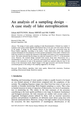 Computational Statistics & Data Analysis 8 (1989) 81-91
North-Holland
81
An analysis of a sampling design -
A case study of lake eutrophication zyxwvutsrqponmlkjihgfe
J
uhani KETTUNEN, Hannu SIRVI6 and Olli VARIS
Helsinki University of Technoloa, Laboratory of Hydrology and Water Resources Engineering,
Rakentajanaukio 4, SF-02150 Espoo, Finland.
Received 19 May 1988
Revised 8 September 1988
Abstract: The design of water quality sampling in Lake Kuortaneenjarvi, Finland was studied. A
nonlinear water quality model together with historical data of one year cycle were used as the base
of the design. A design for the nominal solution of the model was constructed using the
Wynn-Fedorov algorithm. According to the results, 7 daily observations of the lake consisted
essential information for the estimation of 6 most sensitive parameters of the model. A Monte-Carlo
study was carried out to analyze the robustness of the design with respect to the nominal parameter
vector. The results indicated that the design was relatively insensitive to 10% C.V. of the parameter
vector. However, the nominal design scattered from exactly fixed daily observations into a
recommendation to observe in few intensively measured periods. The timing of sampling with
respect to the estimation of each of the parameters studied was analyzed using the trace of the
inverse of the information matrix. Rapid changes in the algal succession and maximal biomasses
contributed greatly to the timing of the sampling suggested by the design.
Keywords: Wynn-Fedorov algorithm, Lake water quality, Monte-Carlo simulation, Nonlinear
modelling, Observational design, Sensitivity analysis. zyxwvutsrqponmlkjihgfedcbaZYXWVUTSRQPONMLKJIHG
1. Introduction
Modeling and forecasting of water quality in lakes is usually bound to be based
on very limited amount of observations compared with the complexity of the
systems. The sampling frequency ranges very often from four times of year up to
monthly or biweekly monitoring. More frequent sampling is a rarity. This is due
to limited resources in terms of capacities of laboratories, low level of automatiza-
tion in monitoring etc. The variety in the time constants of the processes
contributing to the water quality problems is very large. In chemical, biochemical
and biological processes, the time constants are smaller with several orders of
magnitude. Ecological process induced by them, such as seasonal succession
patterns and periodicity of plankton, are definitely easier detect using data with
intervals mentioned above. However, owing to the high number of factors driving
the ecosystem, the data requirements of unambiguous identification of the
0167-9473/89/$3.50 0 1989, Elsevier Science Publishers B.V. (North-Holland)
 
