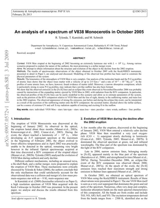 Astronomy & Astrophysics manuscript no. PAP˙II˙AA                                                                                 c ESO 2013
                                              February 20, 2013




                                                An analysis of a spectrum of V838 Monocerotis in October 2005
                                                                                            R. Tylenda, T. Kami´ ski, and M. Schmidt
                                                                                                               n

                                                                  Department for Astrophysics, N. Copernicus Astronomical Center, Rabia´ ska 8, 87-100 Toru´ , Poland
                                                                                                                                       n                   n
                                                                     e-mail: tylenda@ncac.torun.pl, tomkam@ncac.torun.pl, schmidt@ncac.torun.pl
arXiv:0907.0572v1 [astro-ph.SR] 3 Jul 2009




                                                   Received; accepted

                                                                                                               ABSTRACT

                                                   Context. V838 Mon erupted at the beginning of 2002 becoming an extremely luminous star with L = 106 L⊙ . Among various
                                                   scenarios proposed to explain the nature of the outburst, the most promising is a stellar merger event.
                                                   Aims. We attempt to obtain information about the structure and evolution of the object in the decline from the 2002 eruption.
                                                   Methods. The results of spectroscopic observations of the object obtained in October 2005 with the Keck/HIRES instrument,
                                                   presented in detail in Paper I, are analysed and discussed. Modelling of the observed line proﬁles has been used to constrain the
                                                   physical parameters of the system.
                                                   Results. The kinematics of the atmosphere of V838 Mon is very complex. Our analysis of the molecular bands and the P-Cyg proﬁles
                                                   of atomic lines shows that the object loses matter with a velocity of up to 215 km s−1 and a rate of 10−6 − 10−5 M⊙ yr−1 . In the
                                                   proﬁles of some atomic lines, we have, however, found evidence of matter infall. Moreover, a narrow absorption component, which
                                                   is particularly strong in some P-Cyg proﬁles, may indicate that a jet-like outﬂow has also been formed.
                                                   We show that the observed emission in the [Fe II] lines and an eclipse-like event observed in November/December 2006 was probably
                                                   caused by interactions of the expanding matter, ejected by V838 Mon in 2002, with radiation from the B3V companion. In particular,
                                                   the observed proﬁles of the [Fe II] lines can be easily modelled in this scenario and allow us to estimate parameters of the system,
                                                   such as the position of the B3V companion relative to V838 Mon and the line of sight, density in the outﬂowing matter, and mass lost
                                                   in the 2002 eruption. The observed appearance of strong Hα emission, just before and during the eclipse-like event, can be interpreted
                                                   as a result of the accretion of the outﬂowing matter onto the B3V companion: the accreted matter, shocked above the stellar surface,
                                                   can be a source of extreme-UV and soft X-ray radiation capable of ionizing and exciting H in the outﬂow.
                                                   Key words. stars: individual: V838 Mon – stars: late-type – stars: mass loss – stars: peculiar – stars: winds, outﬂows – line: proﬁles



                                             1. Introduction                                                            2. Evolution of V838 Mon during the decline after
                                             The eruption of V838 Monocerotis was discovered at the                        the 2002 eruption
                                             beginning of January 2002. As observed in the optical,                     A few months after the eruption, discovered at the beginning
                                             the eruption lasted about three months (Munari et al., 2002a;              of January 2002, V838 Mon entered a relatively calm decline
                                             Kimeswenger et al., 2002; Crause et al., 2003). During the                 phase. V838 Mon then resembled a very cool oxygen-
                                             event, the object reached a luminosity of ∼ 106 L⊙ . After                 rich (C/O < 1) supergiant slowly declining in luminosity
                                             developing an A–F supergiant spectrum at the maximum                       (Evans et al., 2003; Tylenda, 2005; Munari et al., 2007b). It
                                             in the beginning of February 2002, the object evolved to                   dominated the observed spectrum at green, red and infrared
                                             lower eﬀective temperatures and in April 2002 was practically              wavelengths. The blue part of the spectrum was dominated by
                                             unable to be detected in the optical, remaining very bright                the light of the B3V companion.
                                             however in the infrared. Optical spectroscopy acquired at
                                             that time discovered a B3V companion of the erupted object                      Late in 2004, narrow emission lines, belonging mostly
                                             (Munari et al., 2002b). Tylenda (2005) analysed the evolution of           to [Fe II], appeared mainly in the blue part of the spectrum
                                             V838 Mon during outburst and early decline.                                (Barsukova et al., 2006), and strengthened in time (Munari et al.,
                                                 Diﬀerent outburst mechanisms, including an unusual nova,               2007a). During November–December 2006, an eclipse-like
                                             a He-shell ﬂash, and a stellar merger, were proposed to explain            event of the B3V companion was observed (Bond, 2006;
                                             the eruption of V838 Mon. These mechanisms were critically                 Munari et al., 2007a). At the epoch of the event, the [Fe II]
                                             discussed by Tylenda & Soker (2006), the authors conclude that             emission lines reached their maximum strength and strong
                                             the only mechanism that could satisfactorily account for the               emission in Balmer lines appeared (Munari et al., 2007a).
                                             observational data was a collision and merger of a low-mass pre-                In October 2005, we obtained an optical spectrum of
                                             main-sequence star with an ∼ 8 M⊙ main-sequence star.                      V838 Mon using the Keck/HIRES instrument. Results of these
                                                 In Kami´ ski et al. (2009) (hereinafter referred to as Paper I),
                                                         n                                                              observations were presented in Paper I. The star V838 Mon itself
                                             a high resolution spectrum of V838 Mon acquired with the                   is seen as a very cool supergiant that dominates the green and red
                                             Keck I telescope in October 2005 was presented. In the present             parts of the spectrum. Numerous, often very deep and complex,
                                             paper, we analyse and discuss the results obtained from this               molecular absorption bands are the main spectral characteristics
                                             spectrum.                                                                  of this component. All the bands are from oxides and include
                                                                                                                        TiO, VO, AlO, ScO, and YO. The excitation temperature derived
                                             Send oﬀprint requests to: R. Tylenda                                       from the bands ranges from ∼ 2500 K, identiﬁed also as the
 