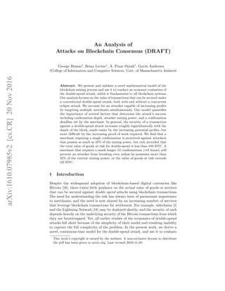 An Analysis of
Attacks on Blockchain Consensus (DRAFT)
George Bissias†
, Brian Levine†
, A. Pinar Ozisik†
, Gavin Andresen
†College of Information and Computer Sciences, Univ. of Massachusetts Amherst
Abstract. We present and validate a novel mathematical model of the
blockchain mining process and use it to conduct an economic evaluation of
the double-spend attack, which is fundamental to all blockchain systems.
Our analysis focuses on the value of transactions that can be secured under
a conventional double-spend attack, both with and without a concurrent
eclipse attack. We account for an attacker capable of increasing profits
by targeting multiple merchants simultaneously. Our model quantifies
the importance of several factors that determine the attack’s success,
including confirmation depth, attacker mining power, and a confirmation
deadline set by the merchant. In general, the security of a transaction
against a double-spend attack increases roughly logarithmically with the
depth of the block, made easier by the increasing potential profits, but
more difficult by the increasing proof of work required. We find that a
merchant requiring a single confirmation is protected against attackers
that possess as much as 10% of the mining power, but only provided that
the total value of goods at risk for double-spend is less than 100 BTC. A
merchant that requires a much longer 55 confirmations (≈9 hours) will
prevent an attacker from breaking even unless he possesses more than
35% of the current mining power, or the value of goods at risk exceeds
1M BTC.
1 Introduction
Despite the widespread adoption of blockchain-based digital currencies like
Bitcoin [16], there exists little guidance on the actual value of goods or services
that can be secured against double-spend attacks using blockchain transactions.
The need for understanding the risk has always been of paramount importance
to merchants; and the need is now shared by an increasing number of services
that leverage blockchain transactions for settlement. For example, sidechains [1]
and the Lightning Network [18] may be deployed shortly, and the security of each
depends heavily on the underlying security of the Bitcoin transactions from which
they are bootstrapped. Yet, all earlier studies of the economics of double-spend
attacks fall short because of the simplicity of their model and resulting inability
to capture the full complexity of the problem. In the present work, we derive a
novel, continuous-time model for the double-spend attack, and use it to evaluate
This work’s copyright is owned by the authors. A non-exclusive license to distribute
the pdf has been given to arxiv.org. Last revised 2016-11-20.
arXiv:1610.07985v2
[cs.CR]
20
Nov
2016
 