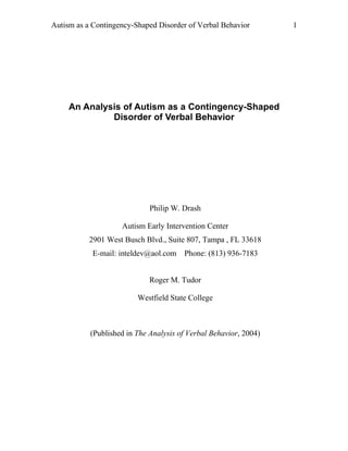 Autism as a Contingency-Shaped Disorder of Verbal Behavior        1




     An Analysis of Autism as a Contingency-Shaped
              Disorder of Verbal Behavior




                             Philip W. Drash

                    Autism Early Intervention Center
           2901 West Busch Blvd., Suite 807, Tampa , FL 33618
            E-mail: inteldev@aol.com Phone: (813) 936-7183


                             Roger M. Tudor

                         Westfield State College



           (Published in The Analysis of Verbal Behavior, 2004)
 