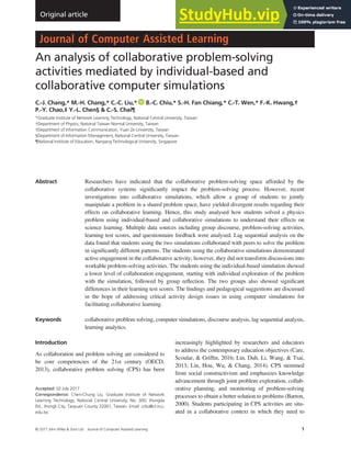 An analysis of collaborative problem-solving
activities mediated by individual-based and
collaborative computer simulations
C.-J. Chang,* M.-H. Chang,* C.-C. Liu,* B.-C. Chiu,* S.-H. Fan Chiang,* C.-T. Wen,* F.-K. Hwang,†
P.-Y. Chao,‡ Y.-L. Chen§ & C.-S. Chai¶
*Graduate Institute of Network Learning Technology, National Central University, Taiwan
†Department of Physics, National Taiwan Normal University, Taiwan
‡Department of Information Communication, Yuan Ze University, Taiwan
§Department of Information Management, National Central University, Taiwan
¶National Institute of Education, Nanyang Technological University, Singapore
Abstract Researchers have indicated that the collaborative problem-solving space afforded by the
collaborative systems signiﬁcantly impact the problem-solving process. However, recent
investigations into collaborative simulations, which allow a group of students to jointly
manipulate a problem in a shared problem space, have yielded divergent results regarding their
effects on collaborative learning. Hence, this study analysed how students solved a physics
problem using individual-based and collaborative simulations to understand their effects on
science learning. Multiple data sources including group discourse, problem-solving activities,
learning test scores, and questionnaire feedback were analysed. Lag sequential analysis on the
data found that students using the two simulations collaborated with peers to solve the problem
in signiﬁcantly different patterns. The students using the collaborative simulations demonstrated
active engagement in the collaborative activity; however, they did not transform discussions into
workable problem-solving activities. The students using the individual-based simulation showed
a lower level of collaboration engagement, starting with individual exploration of the problem
with the simulation, followed by group reﬂection. The two groups also showed signiﬁcant
differences in their learning test scores. The ﬁndings and pedagogical suggestions are discussed
in the hope of addressing critical activity design issues in using computer simulations for
facilitating collaborative learning.
Keywords collaborative problem solving, computer simulations, discourse analysis, lag sequential analysis,
learning analytics.
Introduction
As collaboration and problem solving are considered to
be core competencies of the 21st century (OECD,
2013), collaborative problem solving (CPS) has been
increasingly highlighted by researchers and educators
to address the contemporary education objectives (Care,
Scoular, & Grifﬁn, 2016; Lin, Duh, Li, Wang, & Tsai,
2013; Lin, Hou, Wu, & Chang, 2014). CPS stemmed
from social constructivism and emphasizes knowledge
advancement through joint problem exploration, collab-
orative planning, and monitoring of problem-solving
processes to obtain a better solution to problems (Barron,
2000). Students participating in CPS activities are situ-
ated in a collaborative context in which they need to
Accepted: 02 July 2017
Correspondence: Chen-Chung Liu, Graduate Institute of Network
Learning Technology, National Central University, No. 300, Jhongda
Rd., Jhongli City, Taoyuan County 32001, Taiwan. Email: ccliu@cl.ncu.
edu.tw
© 2017 John Wiley & Sons Ltd Journal of Computer Assisted Learning 1
doi: 10.1111/jcal.12208
Original article
bs_bs_banner
 