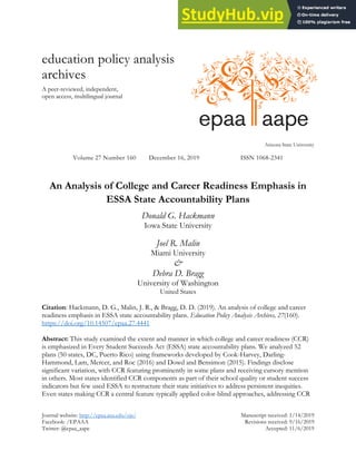 Journal website: http://epaa.asu.edu/ojs/ Manuscript received: 1/14/2019
Facebook: /EPAAA Revisions received: 9/16/2019
Twitter: @epaa_aape Accepted: 11/6/2019
education policy analysis
archives
A peer-reviewed, independent,
open access, multilingual journal
Arizona State University
Volume 27 Number 160 December 16, 2019 ISSN 1068-2341
An Analysis of College and Career Readiness Emphasis in
ESSA State Accountability Plans
Donald G. Hackmann
Iowa State University
Joel R. Malin
Miami University
&
Debra D. Bragg
University of Washington
United States
Citation: Hackmann, D. G., Malin, J. R., & Bragg, D. D. (2019). An analysis of college and career
readiness emphasis in ESSA state accountability plans. Education Policy Analysis Archives, 27(160).
https://doi.org/10.14507/epaa.27.4441
Abstract: This study examined the extent and manner in which college and career readiness (CCR)
is emphasized in Every Student Succeeds Act (ESSA) state accountability plans. We analyzed 52
plans (50 states, DC, Puerto Rico) using frameworks developed by Cook-Harvey, Darling-
Hammond, Lam, Mercer, and Roc (2016) and Dowd and Bensimon (2015). Findings disclose
significant variation, with CCR featuring prominently in some plans and receiving cursory mention
in others. Most states identified CCR components as part of their school quality or student success
indicators but few used ESSA to restructure their state initiatives to address persistent inequities.
Even states making CCR a central feature typically applied color-blind approaches, addressing CCR
 