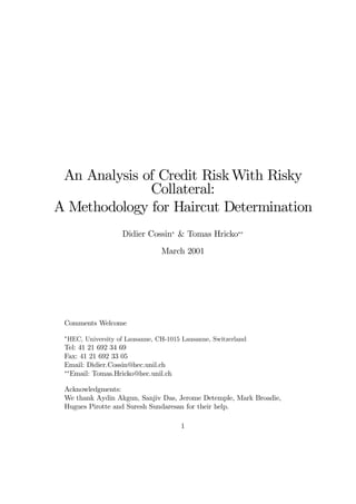 An Analysis of Credit RiskWith Risky
Collateral:
A Methodology for Haircut Determination
Didier Cossin¤
& Tomas Hricko¤¤
March 2001
Comments Welcome
¤
HEC, University of Lausanne, CH-1015 Lausanne, Switzerland
Tel: 41 21 692 34 69
Fax: 41 21 692 33 05
Email: Didier.Cossin@hec.unil.ch
¤¤
Email: Tomas.Hricko@hec.unil.ch
Acknowledgments:
We thank Aydin Akgun, Sanjiv Das, Jerome Detemple, Mark Broadie,
Hugues Pirotte and Suresh Sundaresan for their help.
1
 