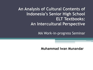 An Analysis of Cultural Contents of 
Indonesia’s Senior High School 
ELT Textbooks: 
An Intercultural Perspective 
MA Work-in-progress Seminar 
Muhammad Iwan Munandar 
 