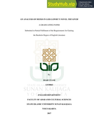 AN ANALYSIS OF DEIXIS IN LOIS LOWRY’S NOVEL THE GIVER
A GRADUATING PAPER
Submitted in Partial Fulfilment of the Requirements for Gaining
the Bachelor Degree of English Literature
By:
DIAH UTAMI
13150063
ENGLISH DEPARTMENT
FACULTY OF ADAB AND CULTURAL SCIENCES
STATE ISLAMIC UNIVERSITY SUNAN KALIJAGA
YOGYAKARTA
2017
 