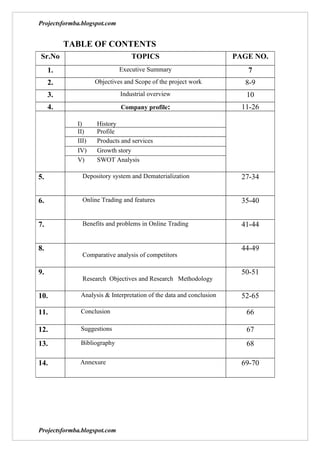 Projectsformba.blogspot.com


          TABLE OF CONTENTS
Sr.No                             TOPICS                             PAGE NO.
     1.                       Executive Summary                         7
     2.             Objectives and Scope of the project work            8-9
     3.                       Industrial overview                       10
     4.                       Company profile:                         11-26

             I)     History
             II)    Profile
             III)   Products and services
             IV)    Growth story
             V)     SWOT Analysis

5.             Depository system and Dematerialization                 27-34


6.             Online Trading and features                             35-40


7.             Benefits and problems in Online Trading                 41-44


8.                                                                     44-49
               Comparative analysis of competitors

9.                                                                     50-51
               Research Objectives and Research Methodology

10.           Analysis & Interpretation of the data and conclusion     52-65

11.           Conclusion                                                66

12.           Suggestions                                               67
13.           Bibliography                                              68

14.           Annexure                                                 69-70




Projectsformba.blogspot.com
 