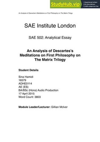 SAE Institute London
SAE 502: Analytical Essay
An Analysis of Descartes’s
Meditations on First Philosophy on
The Matrix Trilogy
Student Details
Sina Hamidi
16579
ADHE0114
AE (ES)
BA/BSc (Hons) Audio Production
17 April 2015
Word Count: 3803
Module Leader/Lecturer: Gillian Mclver
An Analysis of Descartes’s Meditations on First Philosophy on The Matrix Trilogy
 