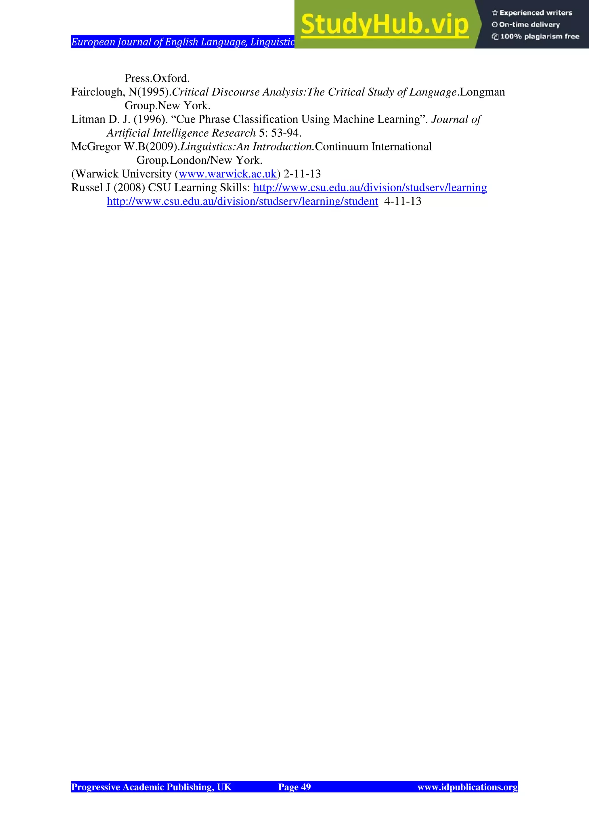 European Journal of English Language, Linguistics and Literature Vol. 1, No. 1, 2014
Progressive Academic Publishing, UK Page 49 www.idpublications.org
Press.Oxford.
Fairclough, N(1995).Critical Discourse Analysis:The Critical Study of Language.Longman
Group.New York.
Litman D. J. (1996). “Cue Phrase Classification Using Machine Learning”. Journal of
Artificial Intelligence Research 5: 53-94.
McGregor W.B(2009).Linguistics:An Introduction.Continuum International
Group.London/New York.
(Warwick University (www.warwick.ac.uk) 2-11-13
Russel J (2008) CSU Learning Skills: http://www.csu.edu.au/division/studserv/learning
http://www.csu.edu.au/division/studserv/learning/student 4-11-13
 