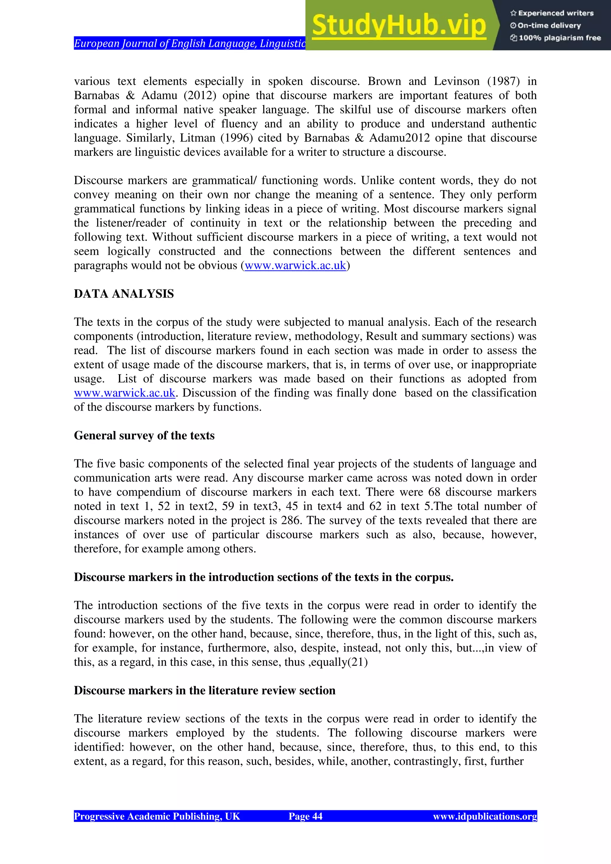 European Journal of English Language, Linguistics and Literature Vol. 1, No. 1, 2014
Progressive Academic Publishing, UK Page 44 www.idpublications.org
various text elements especially in spoken discourse. Brown and Levinson (1987) in
Barnabas & Adamu (2012) opine that discourse markers are important features of both
formal and informal native speaker language. The skilful use of discourse markers often
indicates a higher level of fluency and an ability to produce and understand authentic
language. Similarly, Litman (1996) cited by Barnabas & Adamu2012 opine that discourse
markers are linguistic devices available for a writer to structure a discourse.
Discourse markers are grammatical/ functioning words. Unlike content words, they do not
convey meaning on their own nor change the meaning of a sentence. They only perform
grammatical functions by linking ideas in a piece of writing. Most discourse markers signal
the listener/reader of continuity in text or the relationship between the preceding and
following text. Without sufficient discourse markers in a piece of writing, a text would not
seem logically constructed and the connections between the different sentences and
paragraphs would not be obvious (www.warwick.ac.uk)
DATA ANALYSIS
The texts in the corpus of the study were subjected to manual analysis. Each of the research
components (introduction, literature review, methodology, Result and summary sections) was
read. The list of discourse markers found in each section was made in order to assess the
extent of usage made of the discourse markers, that is, in terms of over use, or inappropriate
usage. List of discourse markers was made based on their functions as adopted from
www.warwick.ac.uk. Discussion of the finding was finally done based on the classification
of the discourse markers by functions.
General survey of the texts
The five basic components of the selected final year projects of the students of language and
communication arts were read. Any discourse marker came across was noted down in order
to have compendium of discourse markers in each text. There were 68 discourse markers
noted in text 1, 52 in text2, 59 in text3, 45 in text4 and 62 in text 5.The total number of
discourse markers noted in the project is 286. The survey of the texts revealed that there are
instances of over use of particular discourse markers such as also, because, however,
therefore, for example among others.
Discourse markers in the introduction sections of the texts in the corpus.
The introduction sections of the five texts in the corpus were read in order to identify the
discourse markers used by the students. The following were the common discourse markers
found: however, on the other hand, because, since, therefore, thus, in the light of this, such as,
for example, for instance, furthermore, also, despite, instead, not only this, but...,in view of
this, as a regard, in this case, in this sense, thus ,equally(21)
Discourse markers in the literature review section
The literature review sections of the texts in the corpus were read in order to identify the
discourse markers employed by the students. The following discourse markers were
identified: however, on the other hand, because, since, therefore, thus, to this end, to this
extent, as a regard, for this reason, such, besides, while, another, contrastingly, first, further
 