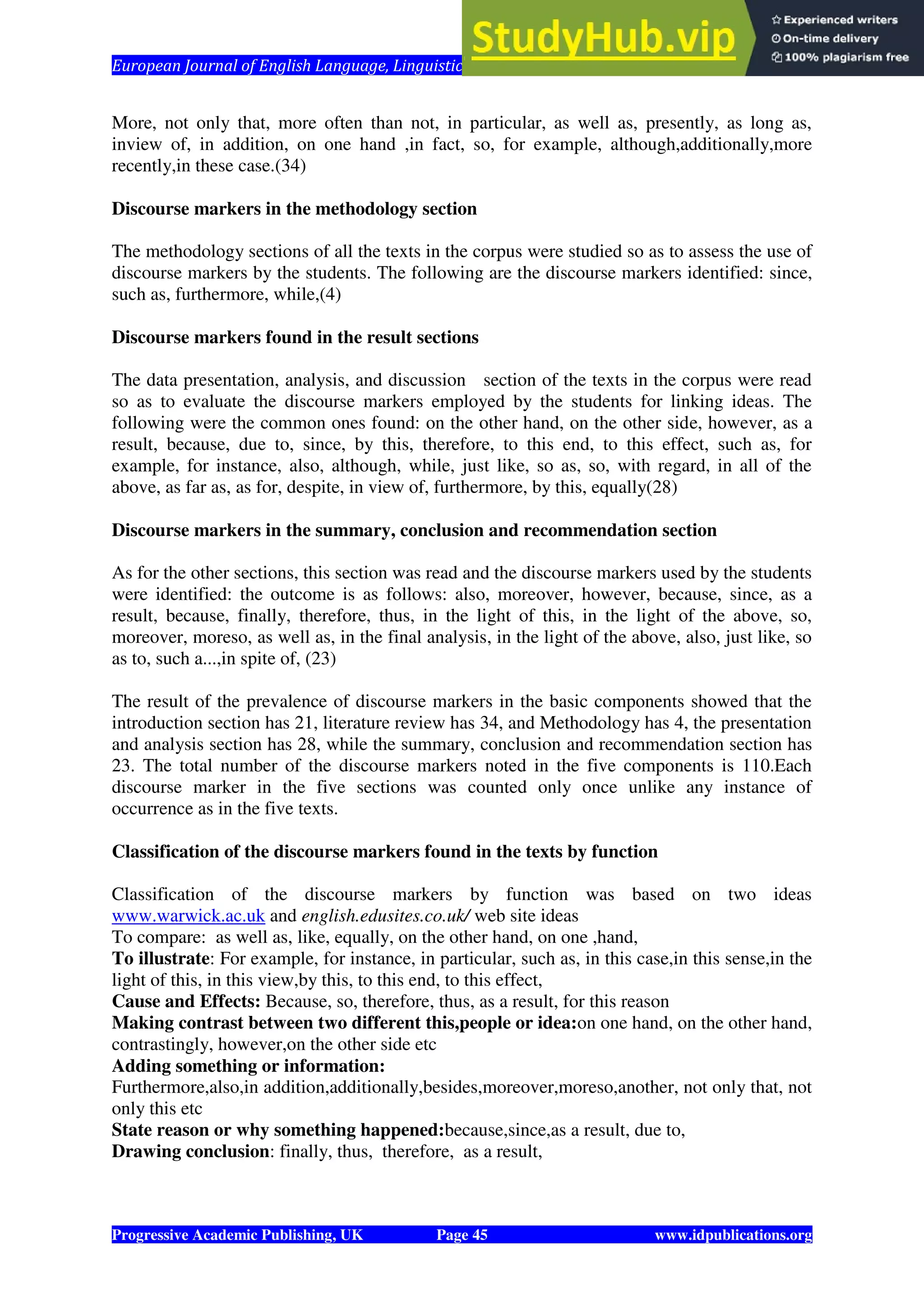 European Journal of English Language, Linguistics and Literature Vol. 1, No. 1, 2014
Progressive Academic Publishing, UK Page 45 www.idpublications.org
More, not only that, more often than not, in particular, as well as, presently, as long as,
inview of, in addition, on one hand ,in fact, so, for example, although,additionally,more
recently,in these case.(34)
Discourse markers in the methodology section
The methodology sections of all the texts in the corpus were studied so as to assess the use of
discourse markers by the students. The following are the discourse markers identified: since,
such as, furthermore, while,(4)
Discourse markers found in the result sections
The data presentation, analysis, and discussion section of the texts in the corpus were read
so as to evaluate the discourse markers employed by the students for linking ideas. The
following were the common ones found: on the other hand, on the other side, however, as a
result, because, due to, since, by this, therefore, to this end, to this effect, such as, for
example, for instance, also, although, while, just like, so as, so, with regard, in all of the
above, as far as, as for, despite, in view of, furthermore, by this, equally(28)
Discourse markers in the summary, conclusion and recommendation section
As for the other sections, this section was read and the discourse markers used by the students
were identified: the outcome is as follows: also, moreover, however, because, since, as a
result, because, finally, therefore, thus, in the light of this, in the light of the above, so,
moreover, moreso, as well as, in the final analysis, in the light of the above, also, just like, so
as to, such a...,in spite of, (23)
The result of the prevalence of discourse markers in the basic components showed that the
introduction section has 21, literature review has 34, and Methodology has 4, the presentation
and analysis section has 28, while the summary, conclusion and recommendation section has
23. The total number of the discourse markers noted in the five components is 110.Each
discourse marker in the five sections was counted only once unlike any instance of
occurrence as in the five texts.
Classification of the discourse markers found in the texts by function
Classification of the discourse markers by function was based on two ideas
www.warwick.ac.uk and english.edusites.co.uk/ web site ideas
To compare: as well as, like, equally, on the other hand, on one ,hand,
To illustrate: For example, for instance, in particular, such as, in this case,in this sense,in the
light of this, in this view,by this, to this end, to this effect,
Cause and Effects: Because, so, therefore, thus, as a result, for this reason
Making contrast between two different this,people or idea:on one hand, on the other hand,
contrastingly, however,on the other side etc
Adding something or information:
Furthermore,also,in addition,additionally,besides,moreover,moreso,another, not only that, not
only this etc
State reason or why something happened:because,since,as a result, due to,
Drawing conclusion: finally, thus, therefore, as a result,
 
