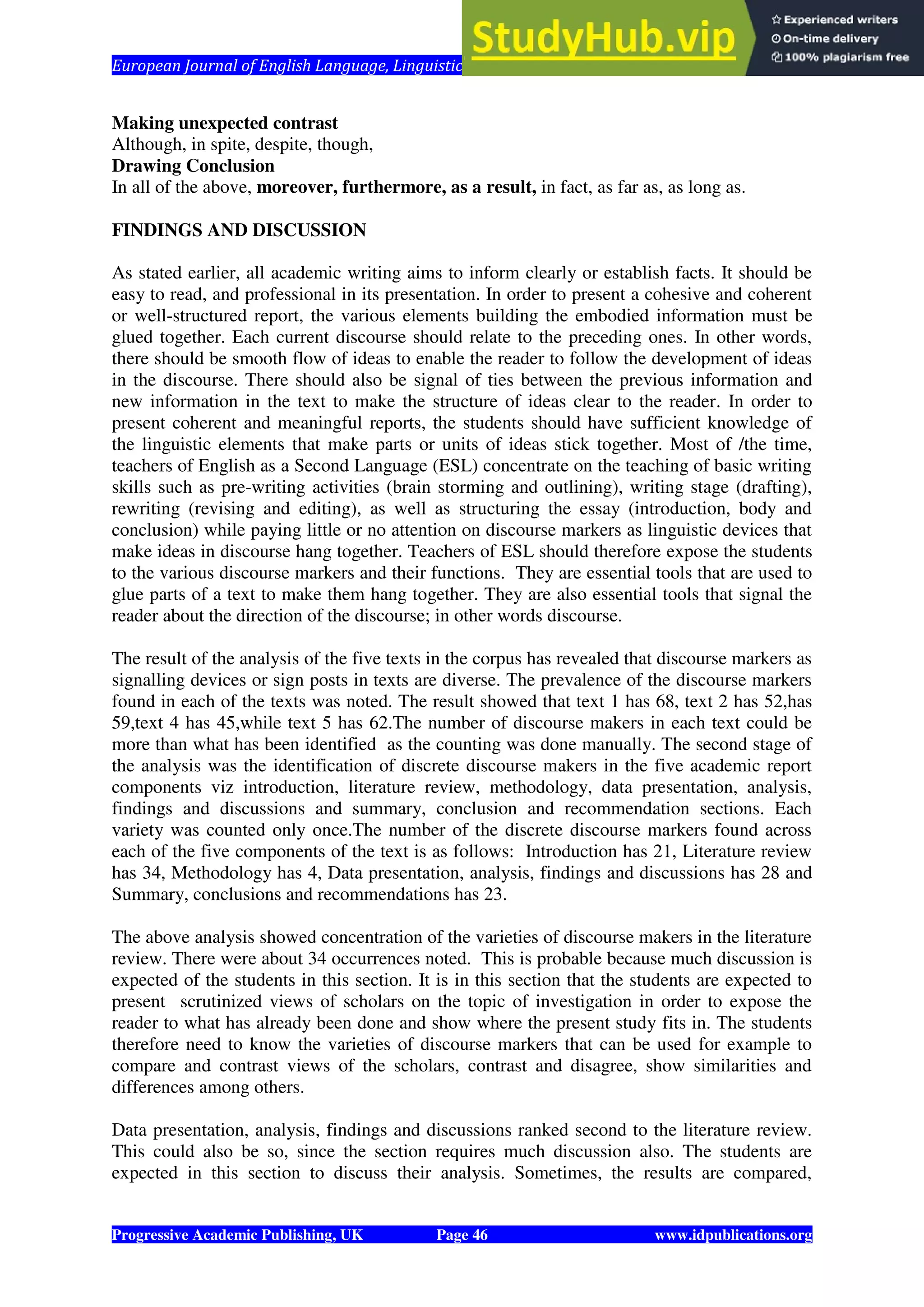 European Journal of English Language, Linguistics and Literature Vol. 1, No. 1, 2014
Progressive Academic Publishing, UK Page 46 www.idpublications.org
Making unexpected contrast
Although, in spite, despite, though,
Drawing Conclusion
In all of the above, moreover, furthermore, as a result, in fact, as far as, as long as.
FINDINGS AND DISCUSSION
As stated earlier, all academic writing aims to inform clearly or establish facts. It should be
easy to read, and professional in its presentation. In order to present a cohesive and coherent
or well-structured report, the various elements building the embodied information must be
glued together. Each current discourse should relate to the preceding ones. In other words,
there should be smooth flow of ideas to enable the reader to follow the development of ideas
in the discourse. There should also be signal of ties between the previous information and
new information in the text to make the structure of ideas clear to the reader. In order to
present coherent and meaningful reports, the students should have sufficient knowledge of
the linguistic elements that make parts or units of ideas stick together. Most of /the time,
teachers of English as a Second Language (ESL) concentrate on the teaching of basic writing
skills such as pre-writing activities (brain storming and outlining), writing stage (drafting),
rewriting (revising and editing), as well as structuring the essay (introduction, body and
conclusion) while paying little or no attention on discourse markers as linguistic devices that
make ideas in discourse hang together. Teachers of ESL should therefore expose the students
to the various discourse markers and their functions. They are essential tools that are used to
glue parts of a text to make them hang together. They are also essential tools that signal the
reader about the direction of the discourse; in other words discourse.
The result of the analysis of the five texts in the corpus has revealed that discourse markers as
signalling devices or sign posts in texts are diverse. The prevalence of the discourse markers
found in each of the texts was noted. The result showed that text 1 has 68, text 2 has 52,has
59,text 4 has 45,while text 5 has 62.The number of discourse makers in each text could be
more than what has been identified as the counting was done manually. The second stage of
the analysis was the identification of discrete discourse makers in the five academic report
components viz introduction, literature review, methodology, data presentation, analysis,
findings and discussions and summary, conclusion and recommendation sections. Each
variety was counted only once.The number of the discrete discourse markers found across
each of the five components of the text is as follows: Introduction has 21, Literature review
has 34, Methodology has 4, Data presentation, analysis, findings and discussions has 28 and
Summary, conclusions and recommendations has 23.
The above analysis showed concentration of the varieties of discourse makers in the literature
review. There were about 34 occurrences noted. This is probable because much discussion is
expected of the students in this section. It is in this section that the students are expected to
present scrutinized views of scholars on the topic of investigation in order to expose the
reader to what has already been done and show where the present study fits in. The students
therefore need to know the varieties of discourse markers that can be used for example to
compare and contrast views of the scholars, contrast and disagree, show similarities and
differences among others.
Data presentation, analysis, findings and discussions ranked second to the literature review.
This could also be so, since the section requires much discussion also. The students are
expected in this section to discuss their analysis. Sometimes, the results are compared,
 