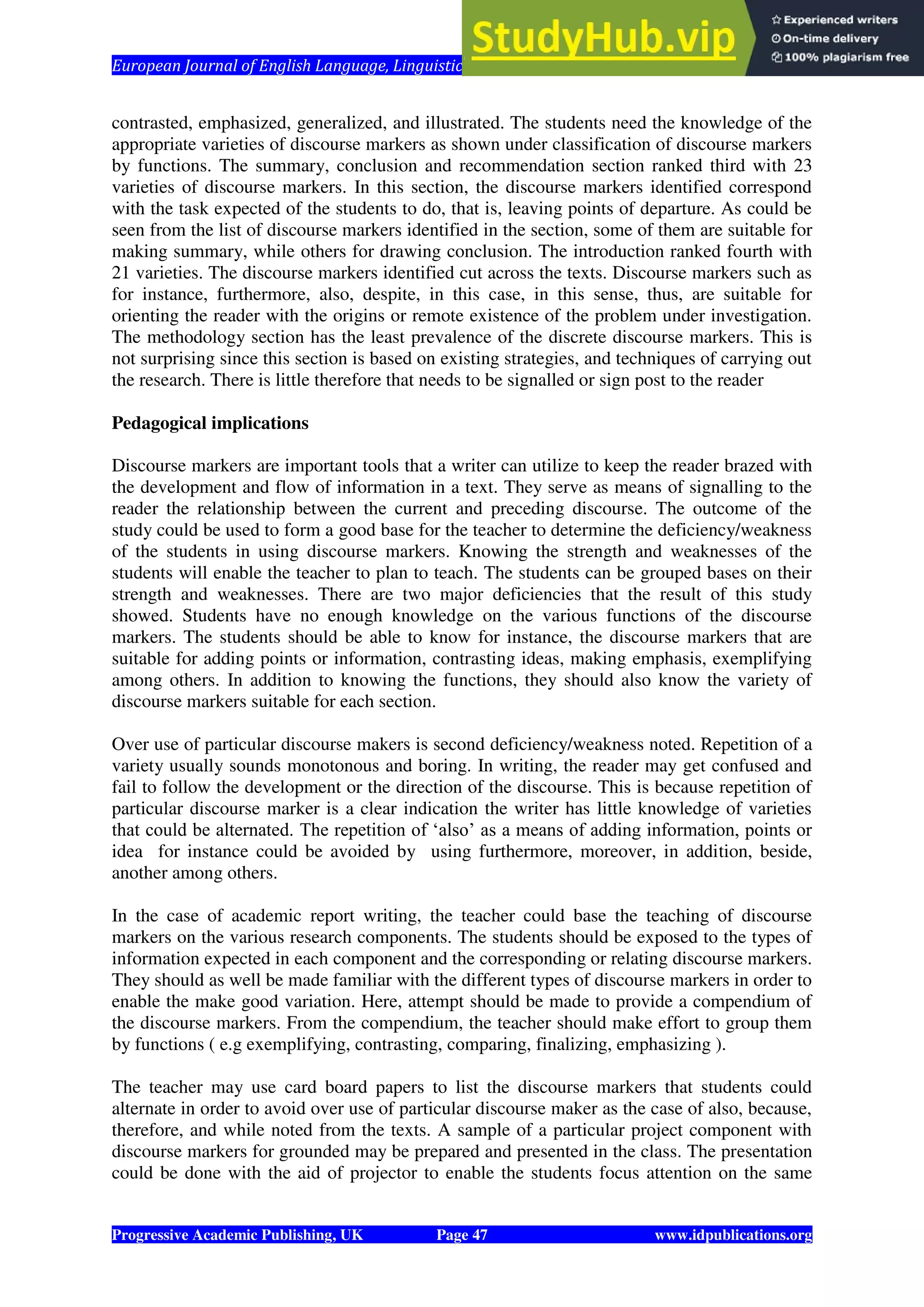 European Journal of English Language, Linguistics and Literature Vol. 1, No. 1, 2014
Progressive Academic Publishing, UK Page 47 www.idpublications.org
contrasted, emphasized, generalized, and illustrated. The students need the knowledge of the
appropriate varieties of discourse markers as shown under classification of discourse markers
by functions. The summary, conclusion and recommendation section ranked third with 23
varieties of discourse markers. In this section, the discourse markers identified correspond
with the task expected of the students to do, that is, leaving points of departure. As could be
seen from the list of discourse markers identified in the section, some of them are suitable for
making summary, while others for drawing conclusion. The introduction ranked fourth with
21 varieties. The discourse markers identified cut across the texts. Discourse markers such as
for instance, furthermore, also, despite, in this case, in this sense, thus, are suitable for
orienting the reader with the origins or remote existence of the problem under investigation.
The methodology section has the least prevalence of the discrete discourse markers. This is
not surprising since this section is based on existing strategies, and techniques of carrying out
the research. There is little therefore that needs to be signalled or sign post to the reader
Pedagogical implications
Discourse markers are important tools that a writer can utilize to keep the reader brazed with
the development and flow of information in a text. They serve as means of signalling to the
reader the relationship between the current and preceding discourse. The outcome of the
study could be used to form a good base for the teacher to determine the deficiency/weakness
of the students in using discourse markers. Knowing the strength and weaknesses of the
students will enable the teacher to plan to teach. The students can be grouped bases on their
strength and weaknesses. There are two major deficiencies that the result of this study
showed. Students have no enough knowledge on the various functions of the discourse
markers. The students should be able to know for instance, the discourse markers that are
suitable for adding points or information, contrasting ideas, making emphasis, exemplifying
among others. In addition to knowing the functions, they should also know the variety of
discourse markers suitable for each section.
Over use of particular discourse makers is second deficiency/weakness noted. Repetition of a
variety usually sounds monotonous and boring. In writing, the reader may get confused and
fail to follow the development or the direction of the discourse. This is because repetition of
particular discourse marker is a clear indication the writer has little knowledge of varieties
that could be alternated. The repetition of ‘also’ as a means of adding information, points or
idea for instance could be avoided by using furthermore, moreover, in addition, beside,
another among others.
In the case of academic report writing, the teacher could base the teaching of discourse
markers on the various research components. The students should be exposed to the types of
information expected in each component and the corresponding or relating discourse markers.
They should as well be made familiar with the different types of discourse markers in order to
enable the make good variation. Here, attempt should be made to provide a compendium of
the discourse markers. From the compendium, the teacher should make effort to group them
by functions ( e.g exemplifying, contrasting, comparing, finalizing, emphasizing ).
The teacher may use card board papers to list the discourse markers that students could
alternate in order to avoid over use of particular discourse maker as the case of also, because,
therefore, and while noted from the texts. A sample of a particular project component with
discourse markers for grounded may be prepared and presented in the class. The presentation
could be done with the aid of projector to enable the students focus attention on the same
 