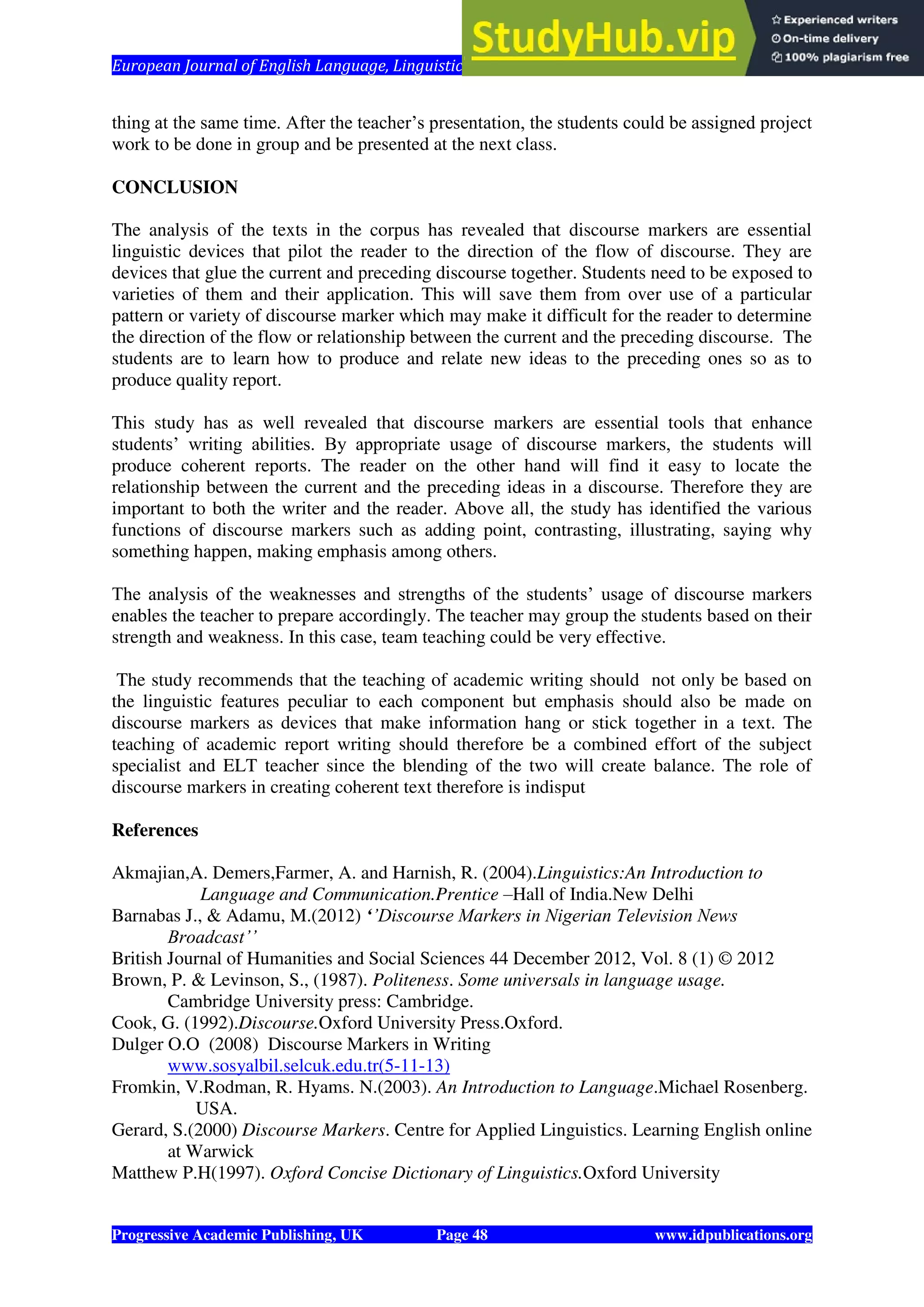 European Journal of English Language, Linguistics and Literature Vol. 1, No. 1, 2014
Progressive Academic Publishing, UK Page 48 www.idpublications.org
thing at the same time. After the teacher’s presentation, the students could be assigned project
work to be done in group and be presented at the next class.
CONCLUSION
The analysis of the texts in the corpus has revealed that discourse markers are essential
linguistic devices that pilot the reader to the direction of the flow of discourse. They are
devices that glue the current and preceding discourse together. Students need to be exposed to
varieties of them and their application. This will save them from over use of a particular
pattern or variety of discourse marker which may make it difficult for the reader to determine
the direction of the flow or relationship between the current and the preceding discourse. The
students are to learn how to produce and relate new ideas to the preceding ones so as to
produce quality report.
This study has as well revealed that discourse markers are essential tools that enhance
students’ writing abilities. By appropriate usage of discourse markers, the students will
produce coherent reports. The reader on the other hand will find it easy to locate the
relationship between the current and the preceding ideas in a discourse. Therefore they are
important to both the writer and the reader. Above all, the study has identified the various
functions of discourse markers such as adding point, contrasting, illustrating, saying why
something happen, making emphasis among others.
The analysis of the weaknesses and strengths of the students’ usage of discourse markers
enables the teacher to prepare accordingly. The teacher may group the students based on their
strength and weakness. In this case, team teaching could be very effective.
The study recommends that the teaching of academic writing should not only be based on
the linguistic features peculiar to each component but emphasis should also be made on
discourse markers as devices that make information hang or stick together in a text. The
teaching of academic report writing should therefore be a combined effort of the subject
specialist and ELT teacher since the blending of the two will create balance. The role of
discourse markers in creating coherent text therefore is indisput
References
Akmajian,A. Demers,Farmer, A. and Harnish, R. (2004).Linguistics:An Introduction to
Language and Communication.Prentice –Hall of India.New Delhi
Barnabas J., & Adamu, M.(2012) ‘’Discourse Markers in Nigerian Television News
Broadcast’’
British Journal of Humanities and Social Sciences 44 December 2012, Vol. 8 (1) © 2012
Brown, P. & Levinson, S., (1987). Politeness. Some universals in language usage.
Cambridge University press: Cambridge.
Cook, G. (1992).Discourse.Oxford University Press.Oxford.
Dulger O.O (2008) Discourse Markers in Writing
www.sosyalbil.selcuk.edu.tr(5-11-13)
Fromkin, V.Rodman, R. Hyams. N.(2003). An Introduction to Language.Michael Rosenberg.
USA.
Gerard, S.(2000) Discourse Markers. Centre for Applied Linguistics. Learning English online
at Warwick
Matthew P.H(1997). Oxford Concise Dictionary of Linguistics.Oxford University
 