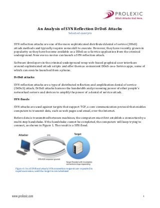 An Analysis of SYN Reflection DrDoS Attacks
Selected excerpts
SYN reflection attacks are one of the more sophisticated distributed denial of service (DDoS)
attack methods and typically require some skill to execute. However, they have recently grown in
popularity as they have become available as a DDoS-as-a-Service application from the criminal
underground. Now even a novice can launch a SYN reflection attack.
Software developers in the criminal underground wrap web-based graphical user interfaces
around sophisticated attack scripts and offer them as convenient DDoS-as-a-Service apps, some of
which can even be launched from a phone.
DrDoS attacks
SYN reflection attacks are a type of distributed reflection and amplification denial of service
(DrDoS) attack. DrDoS attacks harness the bandwidth and processing power of other people’s
networked servers and devices to amplify the power of a denial of service attack.
SYN floods
SYN attacks are used against targets that support TCP, a core communication protocol that enables
computers to transmit data, such as web pages and email, over the Internet.
Before data is transmitted between machines, the computers must first establish a connection by a
multi-step handshake. If the handshake cannot be completed, the computers will keep trying to
connect, as shown in Figure 1. The result is a SYN flood.

Figure 1: In a SYN flood attack, SYN connection requests are repeated in
rapid succession, until the target is overwhelmed

1

 