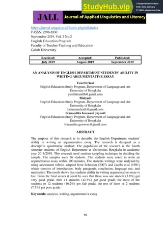 https://jurnal.unigal.ac.id/index.php/jall/index
P-ISSN: 2598-8530
September 2019, Vol. 3 No.2
English Education Program
Faculty of Teacher Training and Education
Galuh University
96
Received: Accepted: Published:
July 2019 August 2019 September 2019
AN ANALYSIS OF ENGLISH DEPARTMENT STUDENTS' ABILITY IN
WRITING ARGUMENTATIVE ESSAY
Yesi Fitriani
English Education Study Program, Department of Language and Art
University of Bengkulu
yesifitriani06@gmail.com
Mulyadi
English Education Study Program, Department of Language and Art
University of Bengkulu
ladunimulyadi@gmail.com
Fernandita Gusweni Jayanti
English Education Study Program, Department of Language and Art
University of Bengkulu
fernandita.gusweni@gmail.com
ABSTRACT
The purpose of this research is to describe the English Department students'
ability in writing an argumentative essay. The research is designed as a
descriptive quantitative method. The population of the research is the fourth
semester students of English Department at Universitas Bengkulu in academic
year 2018/2019. This research used random sampling technique in deciding the
sample. The samples were 26 students. The students were asked to write an
argumentative essay within 100 minutes. The students writings were analyzed by
using assessment rubrics adapted from Schwalm (2007) and Jacobs et.al (1981)
which consists of introduction, body paragraph, conclusion, language use, and
mechanics. The result shows that students ability in writing argumentative essay is
fair. From the final scores it could be seen that there was one student (3.8%) got
very good grade, then 11 students (42.3%) got good grade, the most of the
students or 12 students (46.2%) got fair grade, the rest of them or 2 students
(7.7%) got poor grade.
Keywords: analysis, writing, argumentative essay
 
