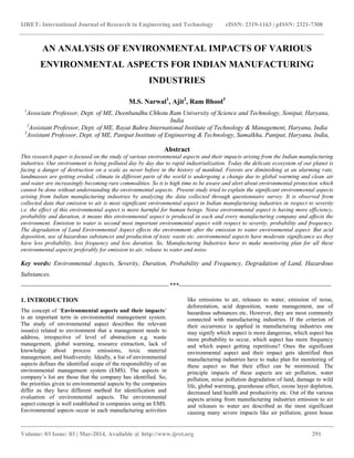 IJRET: International Journal of Research in Engineering and Technology eISSN: 2319-1163 | pISSN: 2321-7308
__________________________________________________________________________________________
Volume: 03 Issue: 03 | Mar-2014, Available @ http://www.ijret.org 291
AN ANALYSIS OF ENVIRONMENTAL IMPACTS OF VARIOUS
ENVIRONMENTAL ASPECTS FOR INDIAN MANUFACTURING
INDUSTRIES
M.S. Narwal1
, Ajit2
, Ram Bhool3
1
Associate Professor, Dept. of ME, Deenbandhu Chhotu Ram University of Science and Technology, Sonipat, Haryana,
India
2
Assistant Professor, Dept. of ME, Rayat Bahra International Institute of Technology & Management, Haryana, India
3
Assistant Professor, Dept. of ME, Panipat Institute of Engineering & Technology, Samalkha, Panipat, Haryana, India,
Abstract
This research paper is focused on the study of various environmental aspects and their impacts arising from the Indian manufacturing
industries. Our environment is being polluted day by day due to rapid industrialization. Today the delicate ecosystem of our planet is
facing a danger of destruction on a scale as never before in the history of mankind. Forests are diminishing at an alarming rate,
landmasses are getting eroded, climate in different parts of the world is undergoing a change due to global warming and clean air
and water are increasingly becoming rare commodities. So it is high time to be aware and alert about environmental protection which
cannot be done without understanding the environmental aspects. Present study tried to explain the significant environmental aspects
arising from Indian manufacturing industries by analyzing the data collected through questionnaire survey. It is observed from
collected data that emission to air is most significant environmental aspect in Indian manufacturing industries in respect to severity
i.e. the effect of this environmental aspect is more harmful for human beings. Noise environmental aspect is having more efficiency,
probability and duration, it means this environmental aspect is produced in each and every manufacturing company and affects the
environment. Emission to water is second most important environmental aspect with respect to severity, probability and frequency.
The degradation of Land Environmental Aspect effects the environment after the emission to water environmental aspect. But acid
deposition, use of hazardous substances and production of toxic waste etc. environmental aspects have moderate significance as they
have less probability, less frequency and less duration. So, Manufacturing Industries have to make monitoring plan for all these
environmental aspects preferably for emission to air, release to water and noise.
Key words: Environmental Aspects, Severity, Duration, Probability and Frequency, Degradation of Land, Hazardous
Substances.
----------------------------------------------------------------------***------------------------------------------------------------------------
1. INTRODUCTION
The concept of ‘Environmental aspects and their impacts’
is an important term in environmental management system.
The study of environmental aspect describes the relevant
issue(s) related to environment that a management needs to
address, irrespective of level of abstraction e.g. waste
management, global warming, resource extraction, lack of
knowledge about process emissions, toxic material
management, and biodiversity. Ideally, a list of environmental
aspects defines the identified scope of the responsibility of an
environmental management system (EMS). The aspects in
company’s list are those that the company has identified. So,
the priorities given to environmental aspects by the companies
differ as they have different method for identification and
evaluation of environmental aspects. The environmental
aspect concept is well established in companies using an EMS.
Environmental aspects occur in each manufacturing activities
like emissions to air, releases to water, emission of noise,
deforestation, acid deposition, waste management, use of
hazardous substances etc. However, they are most commonly
connected with manufacturing industries. If the criterion of
their occurrence is applied in manufacturing industries one
may signify which aspect is more dangerous, which aspect has
more probability to occur, which aspect has more frequency
and which aspect getting repetitions? Ones the significant
environmental aspect and their impact gets identified then
manufacturing industries have to make plan for monitoring of
these aspect so that their effect can be minimized. The
principle impacts of these aspects are air pollution, water
pollution, noise pollution degradation of land, damage to wild
life, global warming, greenhouse effect, ozone layer depletion,
decreased land health and productivity etc. Out of the various
aspects arising from manufacturing industries emission to air
and releases to water are described as the most significant
causing many severe impacts like air pollution, green house
 