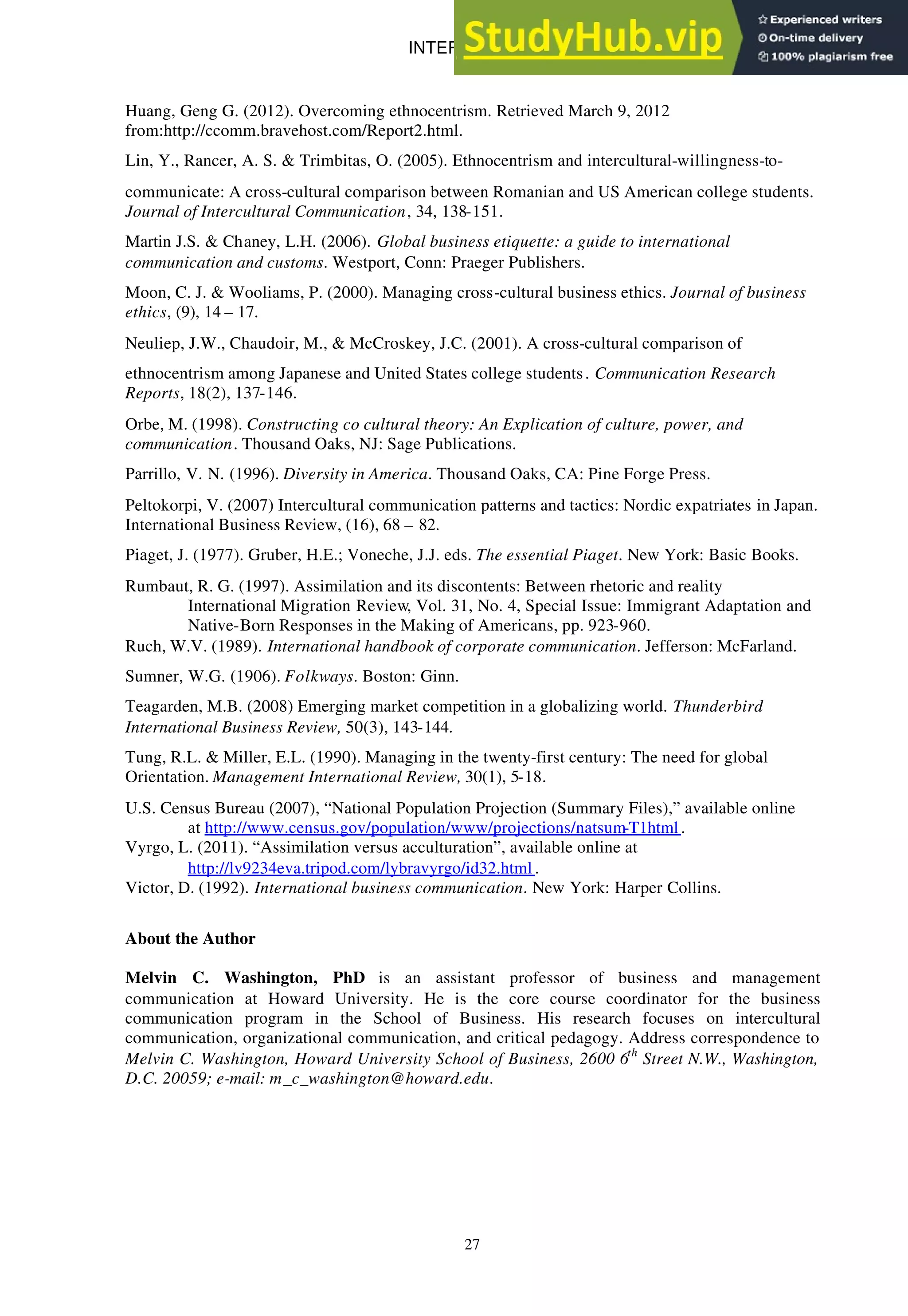 INTERCULTURAL BUSINESS COMMUNICATION: ..
27
Huang, Geng G. (2012). Overcoming ethnocentrism. Retrieved March 9, 2012
from:http://ccomm.bravehost.com/Report2.html.
Lin, Y., Rancer, A. S. & Trimbitas, O. (2005). Ethnocentrism and intercultural-willingness-to-
communicate: A cross-cultural comparison between Romanian and US American college students.
Journal of Intercultural Communication, 34, 138-151.
Martin J.S. & Chaney, L.H. (2006). Global business etiquette: a guide to international
communication and customs. Westport, Conn: Praeger Publishers.
Moon, C. J. & Wooliams, P. (2000). Managing cross-cultural business ethics. Journal of business
ethics, (9), 14 – 17.
Neuliep, J.W., Chaudoir, M., & McCroskey, J.C. (2001). A cross-cultural comparison of
ethnocentrism among Japanese and United States college students . Communication Research
Reports, 18(2), 137-146.
Orbe, M. (1998). Constructing co cultural theory: An Explication of culture, power, and
communication. Thousand Oaks, NJ: Sage Publications.
Parrillo, V. N. (1996). Diversity in America. Thousand Oaks, CA: Pine Forge Press.
Peltokorpi, V. (2007) Intercultural communication patterns and tactics: Nordic expatriates in Japan.
International Business Review, (16), 68 – 82.
Piaget, J. (1977). Gruber, H.E.; Voneche, J.J. eds. The essential Piaget. New York: Basic Books.
Rumbaut, R. G. (1997). Assimilation and its discontents: Between rhetoric and reality
International Migration Review, Vol. 31, No. 4, Special Issue: Immigrant Adaptation and
Native-Born Responses in the Making of Americans, pp. 923-960.
Ruch, W.V. (1989). International handbook of corporate communication. Jefferson: McFarland.
Sumner, W.G. (1906). Folkways. Boston: Ginn.
Teagarden, M.B. (2008) Emerging market competition in a globalizing world. Thunderbird
International Business Review, 50(3), 143-144.
Tung, R.L. & Miller, E.L. (1990). Managing in the twenty-first century: The need for global
Orientation. Management International Review, 30(1), 5-18.
U.S. Census Bureau (2007), “National Population Projection (Summary Files),” available online
at http://www.census.gov/population/www/projections/natsum-T1html .
Vyrgo, L. (2011). “Assimilation versus acculturation”, available online at
http://lv9234eva.tripod.com/lybravyrgo/id32.html .
Victor, D. (1992). International business communication. New York: Harper Collins.
About the Author
Melvin C. Washington, PhD is an assistant professor of business and management
communication at Howard University. He is the core course coordinator for the business
communication program in the School of Business. His research focuses on intercultural
communication, organizational communication, and critical pedagogy. Address correspondence to
Melvin C. Washington, Howard University School of Business, 2600 6th
Street N.W., Washington,
D.C. 20059; e-mail: m_c_washington@howard.edu.
 
