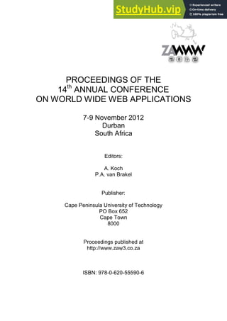 PROCEEDINGS OF THE
14th
ON WORLD WIDE WEB APPLICATIONS
ANNUAL CONFERENCE
7-9 November 2012
Durban
South Africa
Editors:
A. Koch
P.A. van Brakel
Publisher:
Cape Peninsula University of Technology
PO Box 652
Cape Town
8000
Proceedings published at
http://www.zaw3.co.za
ISBN: 978-0-620-55590-6
 