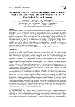 Information and Knowledge Management www.iiste.org 
ISSN 2224-5758 (Paper) ISSN 2224-896X (Online) 
Vol.4, No.8, 2014 
An Analysis of Factors Influencing Implementation of Computer 
Based Information Systems in Public Universities in Kenya: A 
Case Study of Egerton University 
Jerotich Sirma 1* Felix Obegi1 Dr. Christopher Ngacho3 
1.Lecturer, Faculty of Commerce, Department of Accounting Finance and Management Science, Egerton 
University, Nakuru Town Campus College, P.O Box 13357, Nakuru-Kenya 
2.Dean, Faculty of Commerce, Kisii University, P.O Box 408, Kisii-Kenya 
* Email of the corresponding author jerotichk@gmail.com 
Abstract 
Public universities in Kenya have continued to implement Information Systems (ISs) so as to be more efficient 
and competitive. However, factors that influence the implementation of ISs have not been fully analysed and 
documented. Therefore, the aim of this study was to identify factors influencing implementation of computer 
based information systems in public universities in Kenya. The study used descriptive survey design. The target 
population was the process owners and system users from all departments in Egerton University that have 
implemented IS. Stratified sampling was used to select a sample size of 306. Data for the study was collected 
using questionnaires. The results of the study indicated that university top management support, end-user 
training, understanding and approval by top management, availability of qualified and competent ICT staff were 
important factors for the successful implementation of Information system. The findings of this study are 
expected to guide the University management, other institutions of higher learning on related issues and provide 
a framework to describe the IS implementation process. 
Keywords: Computer based information system, Public Universities in Kenya, Egerton University 
1. Introduction 
The worry most managers and designers of computer-based information systems are facing is the reason why 
end-users are not using systems adequately and gainfully in organizations today. In general, designed 
information systems provide the benefit of reduction on total-cost-of-ownership, increase of user productivity 
output and value-added modifications to products and services which seem to have been unrealized. The 
underlying scenario is described as ‘systems being technical successful, but organizational failures’ in IS circles 
and among IT professionals. When IT investments are rising, the return on investment (ROI) as well as white-collar 
and knowledge worker productivity gains remain disappointing. The situation is more evident in 
developing countries, particularly for those in Africa (Foster et al., 1990). Research in information systems has 
failed due to too much emphasis being placed on technical aspects and failure to consider the social and 
behavioral dimensions of the implementation process (Lucas, 2001). According to Mosse and Sahay (2003), the 
influence of IT acceptance and institutionalization may be contributed by social and behavioral factors. 
However , there is limited research to date on the importance of similar factors connected with critical 
information systems in developing countries. 
Information System implementation is the process of putting a planned system into action. It is a 
process where hardware and software are acquired, developed and installed; the system is tested and documented, 
users are trained to operate and use the system, and organization converts and uses the new developed system 
(Laudon et al., 2009). To be effectively adopted, Information Communication Technology (ICT) requires good 
governance and appropriation of allocated government funds and foreign aid. On the other hand, public 
universities in Kenya have been undergoing transformation in response to increase in the number of students. 
This has in turn compelled them to adopt and implement IS in order to provide better services to their students. 
However, the rapid infusion and diffusion of IT into public universities in Kenya raises important management 
issues for top management and technical staff (Sevilla and Shabaya 2007). Wanyembi (2003) emphasizes that 
Kenyan universities in general have been struggling with answers on questions about how they can fully utilize 
and implement computer technology. They also grapple with the issue of creating an environment where IT not 
only exists, but is used effectively, efficiently and productively 
1.1 Statement of the Problem 
New information systems have a powerful potential to improve the functioning of organizations (Neumann, 
1996). That potential is only realizable when information systems can be successfully developed and 
implemented. In Kenya, effort and resources have been directed to implement information systems in both the 
public and private institutions (Sevilla and Shabaya, 2007). For the past five years, Egerton University has 
invested over 30 million shillings in establishing the ICT infrastructure and implementing information systems 
19 
 