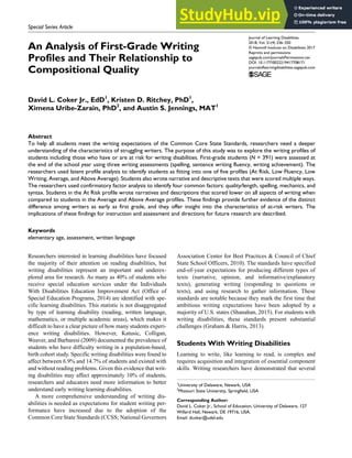 https://doi.org/10.1177/0022219417708171
Journal of Learning Disabilities
2018, Vol. 51(4) 336–350
© Hammill Institute on Disabilities 2017
Reprints and permissions:
sagepub.com/journalsPermissions.nav
DOI: 10.1177/0022219417708171
journaloflearningdisabilities.sagepub.com
Special Series Article
Researchers interested in learning disabilities have focused
the majority of their attention on reading disabilities, but
writing disabilities represent an important and underex-
plored area for research. As many as 40% of students who
receive special education services under the Individuals
With Disabilities Education Improvement Act (Office of
Special Education Programs, 2014) are identified with spe-
cific learning disabilities. This statistic is not disaggregated
by type of learning disability (reading, written language,
mathematics, or multiple academic areas), which makes it
difficult to have a clear picture of how many students experi-
ence writing disabilities. However, Katusic, Colligan,
Weaver, and Barbaresi (2009) documented the prevalence of
students who have difficulty writing in a population-based,
birth cohort study. Specific writing disabilities were found to
affect between 6.9% and 14.7% of students and existed with
and without reading problems. Given this evidence that writ-
ing disabilities may affect approximately 10% of students,
researchers and educators need more information to better
understand early writing learning disabilities.
A more comprehensive understanding of writing dis-
abilities is needed as expectations for student writing per-
formance have increased due to the adoption of the
Common Core State Standards (CCSS; National Governors
Association Center for Best Practices & Council of Chief
State School Officers, 2010). The standards have specified
end-of-year expectations for producing different types of
texts (narrative, opinion, and informative/explanatory
texts), generating writing (responding to questions or
texts), and using research to gather information. These
standards are notable because they mark the first time that
ambitious writing expectations have been adopted by a
majority of U.S. states (Shanahan, 2015). For students with
writing disabilities, these standards present substantial
challenges (Graham & Harris, 2013).
Students With Writing Disabilities
Learning to write, like learning to read, is complex and
requires acquisition and integration of essential component
skills. Writing researchers have demonstrated that several
708171LDXXXX10.1177/0022219417708171Journal of Learning DisabilitiesCoker et al.
research-article2017
1
University of Delaware, Newark, USA
2
Missouri State University, Springfield, USA
Corresponding Author:
David L. Coker Jr., School of Education, University of Delaware, 127
Willard Hall, Newark, DE 19716, USA.
Email: dcoker@udel.edu
An Analysis of First-Grade Writing
Profiles and Their Relationship to
Compositional Quality
David L. Coker Jr., EdD1
, Kristen D. Ritchey, PhD1
,
Ximena Uribe-Zarain, PhD2
, and Austin S. Jennings, MAT1
Abstract
To help all students meet the writing expectations of the Common Core State Standards, researchers need a deeper
understanding of the characteristics of struggling writers. The purpose of this study was to explore the writing profiles of
students including those who have or are at risk for writing disabilities. First-grade students (N = 391) were assessed at
the end of the school year using three writing assessments (spelling, sentence writing fluency, writing achievement). The
researchers used latent profile analysis to identify students as fitting into one of five profiles (At Risk, Low Fluency, Low
Writing, Average, and Above Average). Students also wrote narrative and descriptive texts that were scored multiple ways.
The researchers used confirmatory factor analysis to identify four common factors: quality/length, spelling, mechanics, and
syntax. Students in the At Risk profile wrote narratives and descriptions that scored lower on all aspects of writing when
compared to students in the Average and Above Average profiles. These findings provide further evidence of the distinct
difference among writers as early as first grade, and they offer insight into the characteristics of at-risk writers. The
implications of these findings for instruction and assessment and directions for future research are described.
Keywords
elementary age, assessment, written language
 