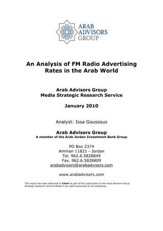 An Analysis of FM Radio Advertising
      Rates in the Arab World


                    Arab Advisors Group
              Media Strategic Research Service

                                    January 2010


                            Analyst: Issa Goussous

                            Arab Advisors Group
          A member of the Arab Jordan Investment Bank Group


                                 PO Box 2374
                           Amman 11821 - Jordan
                             Tel. 962.6.5828849
                            Fax. 962.6.5828809
                       arabadvisors@arabadvisors.com

                               www.arabadvisors.com

This report has been delivered to Client as part of the subscription to the Arab Advisors Group
Strategic Research Service-Media to be used exclusively by its employees.
 