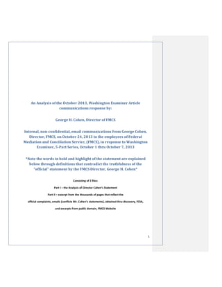 An Analysis of the October 2013, Washington Examiner Article
communications response by:
George H. Cohen, Director of FMCS
Internal, non-confidential, email communications from George Cohen,
Director, FMCS, on October 24, 2013 to the employees of Federal
Mediation and Conciliation Service, (FMCS), in response to Washington
Examiner, 5-Part Series, October 1 thru October 7, 2013
*Note the words in bold and highlight of the statement are explained
below through definitions that contradict the truthfulness of the
“official” statement by the FMCS Director, George H. Cohen*
Consisting of 2 files:
Part I – the Analysis of Director Cohen’s Statement
Part II – excerpt from the thousands of pages that reflect the
official complaints, emails (conflicts Mr. Cohen’s statements), obtained thru discovery, FOIA,
and excerpts from public domain, FMCS Website

1

 