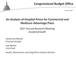 Congressional Budget Office
An Analysis of Hospital Prices for Commercial and
Medicare Advantage Plans
2017 Annual Research Meeting
AcademyHealth
June 26, 2017
Jared Lane Maeda
Principal Analyst
Lyle Nelson
Unit Chief
Health, Retirement, and Long-Term Analysis Division
 