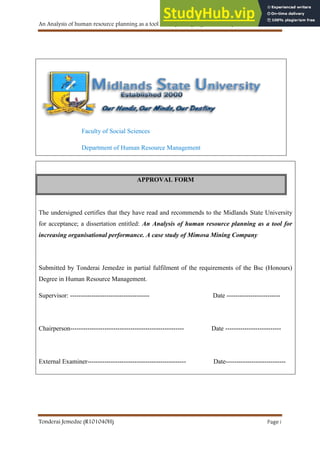 An Analysis of human resource planning as a tool for improving organisational performance
Tonderai Jemedze (R101040H) Page i
APPROVAL FORM
Faculty of Social Sciences
Department of Human Resource Management
APPROVAL FORM
The undersigned certifies that they have read and recommends to the Midlands State University
for acceptance; a dissertation entitled: An Analysis of human resource planning as a tool for
increasing organisational performance. A case study of Mimosa Mining Company
Submitted by Tonderai Jemedze in partial fulfilment of the requirements of the Bsc (Honours)
Degree in Human Resource Management.
Supervisor: ------------------------------------- Date -------------------------
Chairperson----------------------------------------------------- Date --------------------------
External Examiner---------------------------------------------- Date----------------------------
 