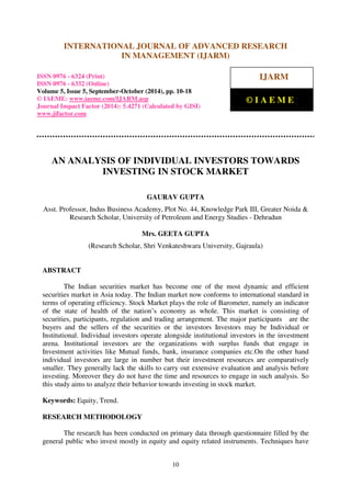 International Journal of Advanced Research in Management (IJARM), ISSN 0976 – 6324 (Print),
ISSN 0976 – 6332 (Online), Volume 5, Issue 5, September-October (2014), pp. 10-18 © IAEME
10
AN ANALYSIS OF INDIVIDUAL INVESTORS TOWARDS
INVESTING IN STOCK MARKET
GAURAV GUPTA
Asst. Professor, Indus Business Academy, Plot No. 44, Knowledge Park III, Greater Noida &
Research Scholar, University of Petroleum and Energy Studies - Dehradun
Mrs. GEETA GUPTA
(Research Scholar, Shri Venkateshwara University, Gajraula)
ABSTRACT
The Indian securities market has become one of the most dynamic and efficient
securities market in Asia today. The Indian market now conforms to international standard in
terms of operating efficiency. Stock Market plays the role of Barometer, namely an indicator
of the state of health of the nation’s economy as whole. This market is consisting of
securities, participants, regulation and trading arrangement. The major participants are the
buyers and the sellers of the securities or the investors Investors may be Individual or
Institutional. Individual investors operate alongside institutional investors in the investment
arena. Institutional investors are the organizations with surplus funds that engage in
Investment activities like Mutual funds, bank, insurance companies etc.On the other hand
individual investors are large in number but their investment resources are comparatively
smaller. They generally lack the skills to carry out extensive evaluation and analysis before
investing. Moreover they do not have the time and resources to engage in such analysis. So
this study aims to analyze their behavior towards investing in stock market.
Keywords: Equity, Trend.
RESEARCH METHODOLOGY
The research has been conducted on primary data through questionnaire filled by the
general public who invest mostly in equity and equity related instruments. Techniques have
INTERNATIONAL JOURNAL OF ADVANCED RESEARCH
IN MANAGEMENT (IJARM)
ISSN 0976 - 6324 (Print)
ISSN 0976 - 6332 (Online)
Volume 5, Issue 5, September-October (2014), pp. 10-18
© IAEME: www.iaeme.com/IJARM.asp
Journal Impact Factor (2014): 5.4271 (Calculated by GISI)
www.jifactor.com
IJARM
© I A E M E
 