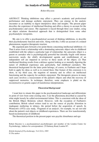An Analysis of Intellectual Dysfunction
Robert Royston
ABSTRACT. Thinking inhibitions may affect a person's academic and professional
performance and damage aesthetic enjoyment. They can emerge in the analytic
encounter as an inability to digest interpretive ideas and insights. The present paper
describes the experience of intellectual blocking and offers a theory to account for the
psychodynamics and causes. The argument is traced through three case studies, using
an object relations theoretical approach that is distinguished from some other
psychoanalytic viewpoints.
My aim is to offer a psychoanalytical account of thinking inhibitions, to describe
their psychodynamic function and roots. Along with this, I offer an account of a related
phenomenon, negative therapeutic reaction.
My argument puts forward a two point theory concerning intellectual inhibition: (1)
That it arises from a relationship with a dominating autocratic object who in childhood
established with the subject a particular type of relationship: the autocratic object is a
parent or caretaker who is psychologically powerful but inwardly fragile with intense
narcissistic needs; the child's developmental agenda and establishment of an
independent self are impaired in service to these needs of the object; (2) That
intellectual blocking results from a defence against looking at or mentally digesting the
nature of childhood experience and, particularly, bad childhood caretakers. The
theoretical background for the latter point belongs, of course, to Fairbairn and I hope
both to apply his ideas as well as to extend them. One feature of this extension is to
show, in my third case, the negation of memory and its effect on intellectual
functioning and the capacity for aesthetic enjoyment. The therapeutic process in many
such cases involves a reassessment of the patient's objects and often the recovery of
suppressed memories. In technique, therefore, some emphasis is plakd on the
reconstructive or genetic aspect of transference interpretations.
Theoretical Background
I want here to situate this paper in the psychoanalytical landscape and differentiate
its point of view from some existing ones. I see the phenomena described as caused by
what might loosely be called environmental failure. This is consistent with the ideas of
the British Object Relations school. However, with the exception of Fairbairn's
contribution, British school writers tend to see the source of psychic distortion in
inadequate mothering in infancy, the period before the acquisition of speech. In
Winnicott's (1972) case study, `Fragment of an analysis', for example, we are not told
about the patient's real objects or childhood experiences. There are few transferentially
based reconstructions of childhood.
The theoretical position in the present paper sees psychic disturbance and ego
Robert Royston is a psychoanalytical psychotherapist and member of the London Centre for
Psychotherapy. Address for correspondence: 25 Dalmeny Road, London N7.
British Journal of Psychotherapy, Vol 12(1), 1995
© The author
 