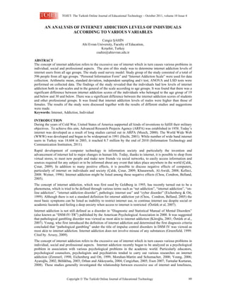 TOJET: The Turkish Online Journal of Educational Technology – October 2011, volume 10 Issue 4

AN ANALYSIS OF INTERNET ADDICTION LEVELS OF INDIVIDUALS
ACCORDING TO VARIOUS VARIABLES
Cengiz ŞAHİN
Ahi Evran University, Faculty of Education,
Kırşehir, Turkey
csahin@ahievran.edu.tr
ABSTRACT
The concept of internet addiction refers to the excessive use of internet which in turn causes various problems in
individual, social and professional aspects. The aim of this study was to determine internet addiction levels of
internet users from all age groups. The study used survey model. Study group of the study consisted of a total of
596 people from all age groups. “Personal Information Form” and “Internet Addiction Scale” were used for data
collection. Arithmetic mean, standard deviation, independent sampling and t test, ANOVA and LSD tests were
performed on collected data. The findings of the study revealed that the individuals had low levels of internet
addiction both in sub-scales and in the general of the scale according to age groups. It was found that there was a
significant difference between internet addiction scores of the individuals who belonged to the age group of 19
and below and 30 and below. There was a significant difference between the internet addiction scores of students
and other professional groups. It was found that internet addiction levels of males were higher than those of
females. The results of the study were discussed together with the results of different studies and suggestions
were made.
Keywords: Internet, Addiction, Individual
INTRODUCTION
During the years of Cold War, United States of America supported all kinds of inventions to fulfill their military
objectives. To achieve this aim, Advanced Research Projects Agency (ARPA) was established in 1958. Today’s
internet was developed as a result of long studies carried out in ARPA (Musch, 2000). The World Wide Web
(WWW) was developed and began to be widespread in 1991 (Hecht, 2001). While number of wide band internet
users in Turkey was 18.604 in 2003, it reached 8.7 million by the end of 2010 (Information Technology and
Communication Institution, 2011).
Rapid development of computer technology in information society and particularly the invention and
advancement of internet led to major changes in human life. Today, thanks to internet, it is possible to shop from
virtual stores, to meet new people and make new friends via social networks, to easily access information and
sources required for any subject or to be informed about any event that takes place anywhere in the world (Çalık,
Çınar, 2009). In addition to many positive effects, it is possible to discuss negative effects of computers,
particularly of internet on individuals and society (Çalık, Çınar, 2009; Khasawneh, Al-Awidi, 2008; Kelleci,
2008: Weiner, 1996). Internet addiction might be listed among these negative effects (Chou, Condron, Belland,
2005).
The concept of internet addiction, which was first used by Goldberg in 1995, has recently turned out to be a
phenomena, which is tried to be defined through various terms such as “net addiction”, “internet addiction”, “online addiction”, “internet addiction disorder”, pathologic internet use” and “cyber disorder” (Eichenberg & Ott,
1999). Although there is not a standard definition for internet addiction yet (Chou, Condron, Belland, 2005) the
most basic symptoms can be listed as inability to restrict internet use, to continue internet use despite social or
academic hazards and feeling a deep anxiety when access to internet is restricted (Öztürk et al, 2007).
Internet addiction is not still defined as a disorder in “Diagnostic and Statistical Manual of Mental Disorders”
(also known as “DSM-IV-TR”) published by the American Psychological Association in 2000. It was suggested
that pathological gambling disorder was viewed as most akin to internet addiction (Köroğlu, 2001; Öztürk et al.,
2007). Young, who first introduced the definition of internet addiction and determined the first diagnosis criteria
concluded that “pathological gambling” under the title of impulse control disorders in DSM IV was viewed as
most akin to internet addiction. Internet addiction does not involve misuse of any substances (Greenfield, 1999:
Cited by. Arısoy, 2009).
The concept of internet addiction refers to the excessive use of internet which in turn causes various problems in
individual, social and professional aspects. Internet addiction recently began to be analyzed as a psychological
problem in association with various psychological problems in the academic world. Particularly educators,
psychological counselors, psychologists and psychiatrists tended to carry out various researches on internet
addiction (Zimmerl, 1998; Eichenberg and Ott, 1999; Morahan-Martin and Schumacher, 2000; Young, 2006;
Ayaroğlu, 2002; Bölükbaş, 2003; Orhan and Akkoyunlu, 2004; Cengizhan, 2005; Esen 2007; Turnalar Kurtaran,
2008). These studies generally investigated the relationship between excessive use of internet and loneliness,

Copyright  The Turkish Online Journal of Educational Technology

60

 