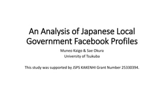 An Analysis of Japanese Local
Government Facebook Profiles
Muneo Kaigo & Sae Okura
University of Tsukuba
This study was supported by JSPS KAKENHI Grant Number 25330394.
 