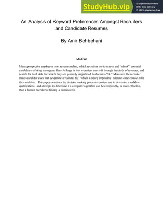 An Analysis of Keyword Preferences Amongst Recruiters
and Candidate Resumes
By Amir Behbehani
Abstract
Many prospective employees post resumes online, which recruiters use to screen and “submit” potential
candidates to hiring managers. One challenge is that recruiters must sift through hundreds of resumes, and
search for hard skills for which they are generally unqualified to discern a “fit.” Moreover, the recruiter
must search for clues that determine a “cultural fit,” which is nearly impossible without some contact with
the candidate. This paper examines the decision making process recruiters use to determine candidate
qualifications, and attempts to determine if a computer algorithm can be comparably, or more effective,
than a human recruiter at finding a candidate fit.
 