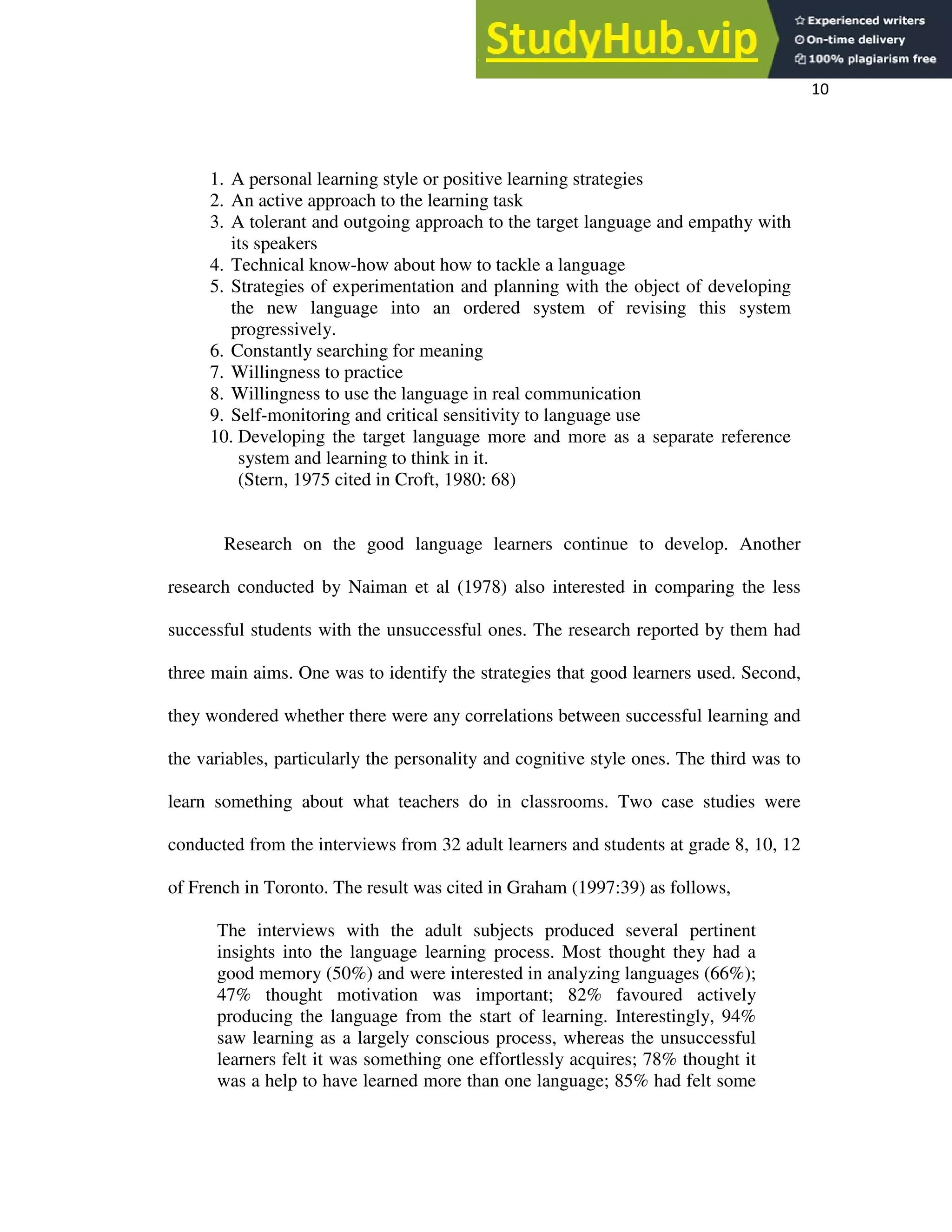 10
1. A personal learning style or positive learning strategies
2. An active approach to the learning task
3. A tolerant and outgoing approach to the target language and empathy with
its speakers
4. Technical know-how about how to tackle a language
5. Strategies of experimentation and planning with the object of developing
the new language into an ordered system of revising this system
progressively.
6. Constantly searching for meaning
7. Willingness to practice
8. Willingness to use the language in real communication
9. Self-monitoring and critical sensitivity to language use
10. Developing the target language more and more as a separate reference
system and learning to think in it.
(Stern, 1975 cited in Croft, 1980: 68)
Research on the good language learners continue to develop. Another
research conducted by Naiman et al (1978) also interested in comparing the less
successful students with the unsuccessful ones. The research reported by them had
three main aims. One was to identify the strategies that good learners used. Second,
they wondered whether there were any correlations between successful learning and
the variables, particularly the personality and cognitive style ones. The third was to
learn something about what teachers do in classrooms. Two case studies were
conducted from the interviews from 32 adult learners and students at grade 8, 10, 12
of French in Toronto. The result was cited in Graham (1997:39) as follows,
The interviews with the adult subjects produced several pertinent
insights into the language learning process. Most thought they had a
good memory (50%) and were interested in analyzing languages (66%);
47% thought motivation was important; 82% favoured actively
producing the language from the start of learning. Interestingly, 94%
saw learning as a largely conscious process, whereas the unsuccessful
learners felt it was something one effortlessly acquires; 78% thought it
was a help to have learned more than one language; 85% had felt some
 