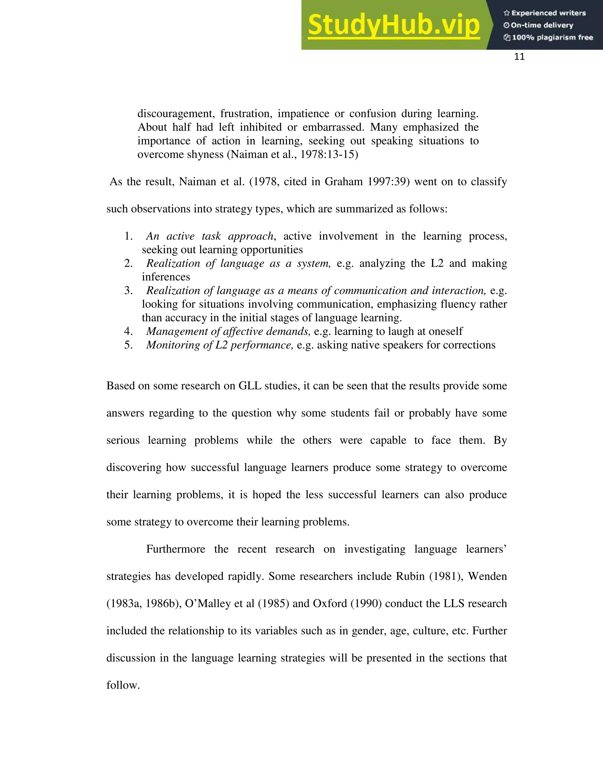11
discouragement, frustration, impatience or confusion during learning.
About half had left inhibited or embarrassed. Many emphasized the
importance of action in learning, seeking out speaking situations to
overcome shyness (Naiman et al., 1978:13-15)
As the result, Naiman et al. (1978, cited in Graham 1997:39) went on to classify
such observations into strategy types, which are summarized as follows:
1. An active task approach, active involvement in the learning process,
seeking out learning opportunities
2. Realization of language as a system, e.g. analyzing the L2 and making
inferences
3. Realization of language as a means of communication and interaction, e.g.
looking for situations involving communication, emphasizing fluency rather
than accuracy in the initial stages of language learning.
4. Management of affective demands, e.g. learning to laugh at oneself
5. Monitoring of L2 performance, e.g. asking native speakers for corrections
Based on some research on GLL studies, it can be seen that the results provide some
answers regarding to the question why some students fail or probably have some
serious learning problems while the others were capable to face them. By
discovering how successful language learners produce some strategy to overcome
their learning problems, it is hoped the less successful learners can also produce
some strategy to overcome their learning problems.
Furthermore the recent research on investigating language learners’
strategies has developed rapidly. Some researchers include Rubin (1981), Wenden
(1983a, 1986b), O’Malley et al (1985) and Oxford (1990) conduct the LLS research
included the relationship to its variables such as in gender, age, culture, etc. Further
discussion in the language learning strategies will be presented in the sections that
follow.
 