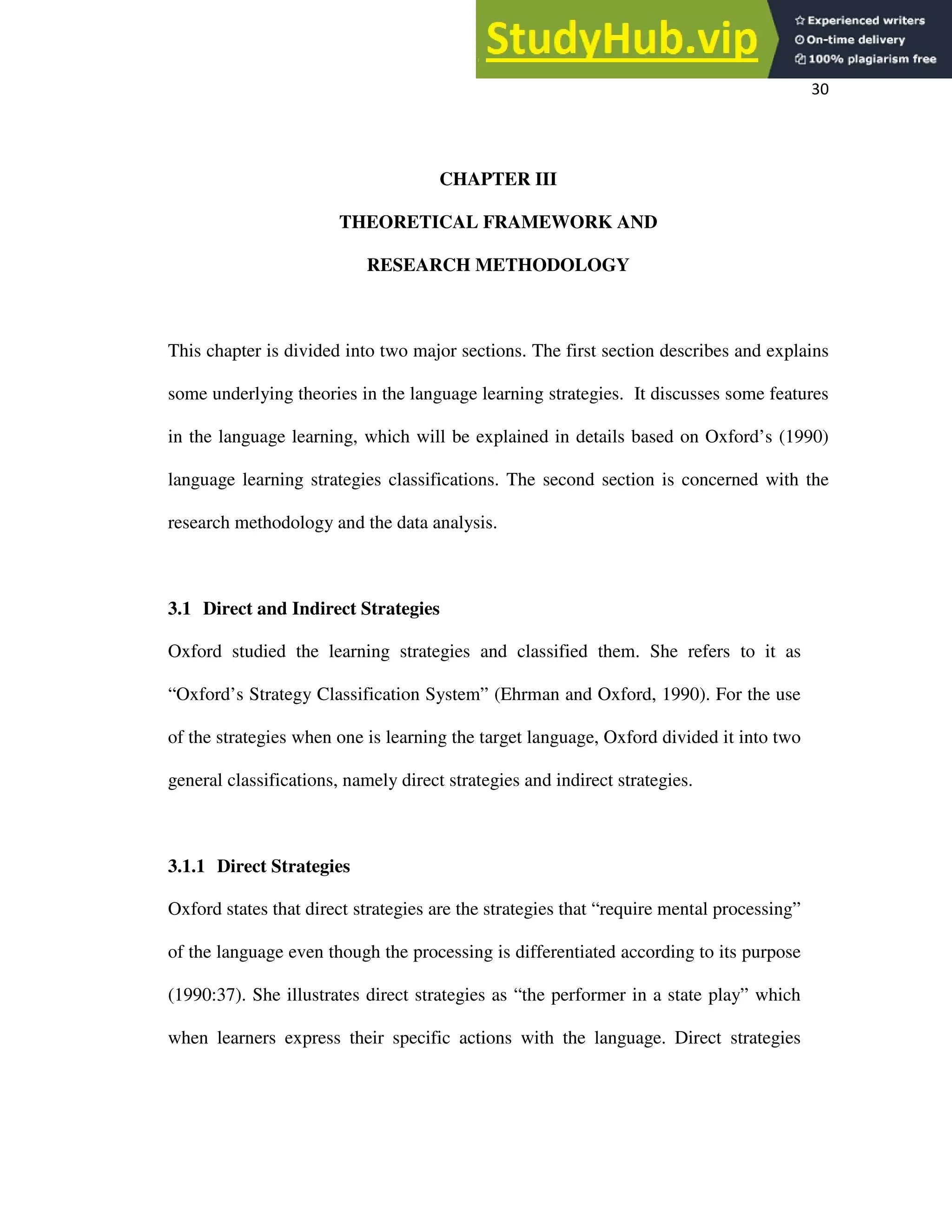 30
CHAPTER III
THEORETICAL FRAMEWORK AND
RESEARCH METHODOLOGY
This chapter is divided into two major sections. The first section describes and explains
some underlying theories in the language learning strategies. It discusses some features
in the language learning, which will be explained in details based on Oxford’s (1990)
language learning strategies classifications. The second section is concerned with the
research methodology and the data analysis.
3.1 Direct and Indirect Strategies
Oxford studied the learning strategies and classified them. She refers to it as
“Oxford’s Strategy Classification System” (Ehrman and Oxford, 1990). For the use
of the strategies when one is learning the target language, Oxford divided it into two
general classifications, namely direct strategies and indirect strategies.
3.1.1 Direct Strategies
Oxford states that direct strategies are the strategies that “require mental processing”
of the language even though the processing is differentiated according to its purpose
(1990:37). She illustrates direct strategies as “the performer in a state play” which
when learners express their specific actions with the language. Direct strategies
 