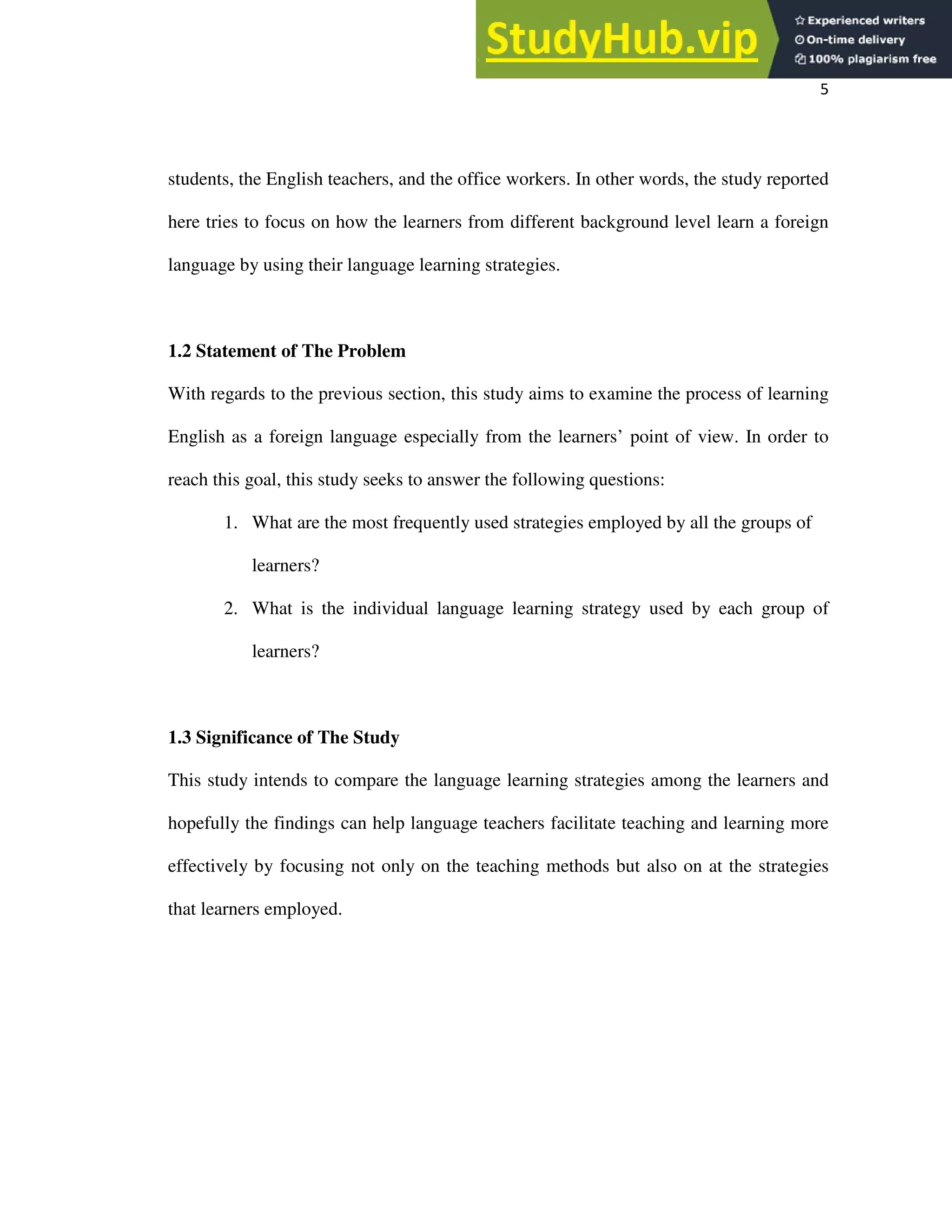 5
students, the English teachers, and the office workers. In other words, the study reported
here tries to focus on how the learners from different background level learn a foreign
language by using their language learning strategies.
1.2 Statement of The Problem
With regards to the previous section, this study aims to examine the process of learning
English as a foreign language especially from the learners’ point of view. In order to
reach this goal, this study seeks to answer the following questions:
1. What are the most frequently used strategies employed by all the groups of
learners?
2. What is the individual language learning strategy used by each group of
learners?
1.3 Significance of The Study
This study intends to compare the language learning strategies among the learners and
hopefully the findings can help language teachers facilitate teaching and learning more
effectively by focusing not only on the teaching methods but also on at the strategies
that learners employed.
 