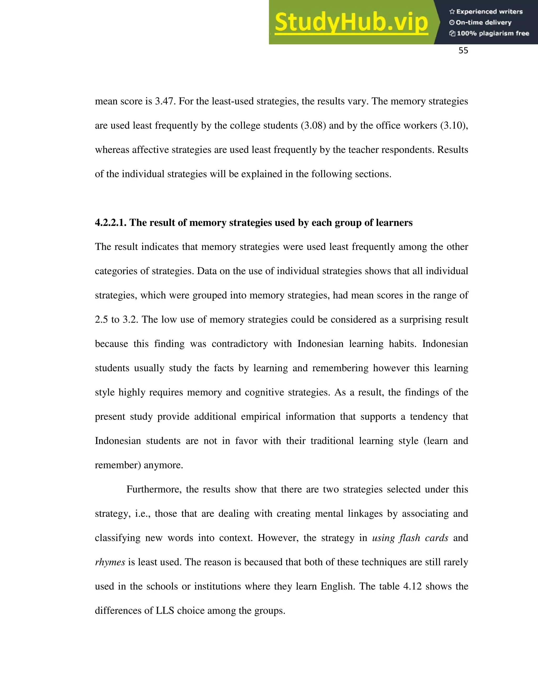 55
mean score is 3.47. For the least-used strategies, the results vary. The memory strategies
are used least frequently by the college students (3.08) and by the office workers (3.10),
whereas affective strategies are used least frequently by the teacher respondents. Results
of the individual strategies will be explained in the following sections.
4.2.2.1. The result of memory strategies used by each group of learners
The result indicates that memory strategies were used least frequently among the other
categories of strategies. Data on the use of individual strategies shows that all individual
strategies, which were grouped into memory strategies, had mean scores in the range of
2.5 to 3.2. The low use of memory strategies could be considered as a surprising result
because this finding was contradictory with Indonesian learning habits. Indonesian
students usually study the facts by learning and remembering however this learning
style highly requires memory and cognitive strategies. As a result, the findings of the
present study provide additional empirical information that supports a tendency that
Indonesian students are not in favor with their traditional learning style (learn and
remember) anymore.
Furthermore, the results show that there are two strategies selected under this
strategy, i.e., those that are dealing with creating mental linkages by associating and
classifying new words into context. However, the strategy in using flash cards and
rhymes is least used. The reason is becaused that both of these techniques are still rarely
used in the schools or institutions where they learn English. The table 4.12 shows the
differences of LLS choice among the groups.
 