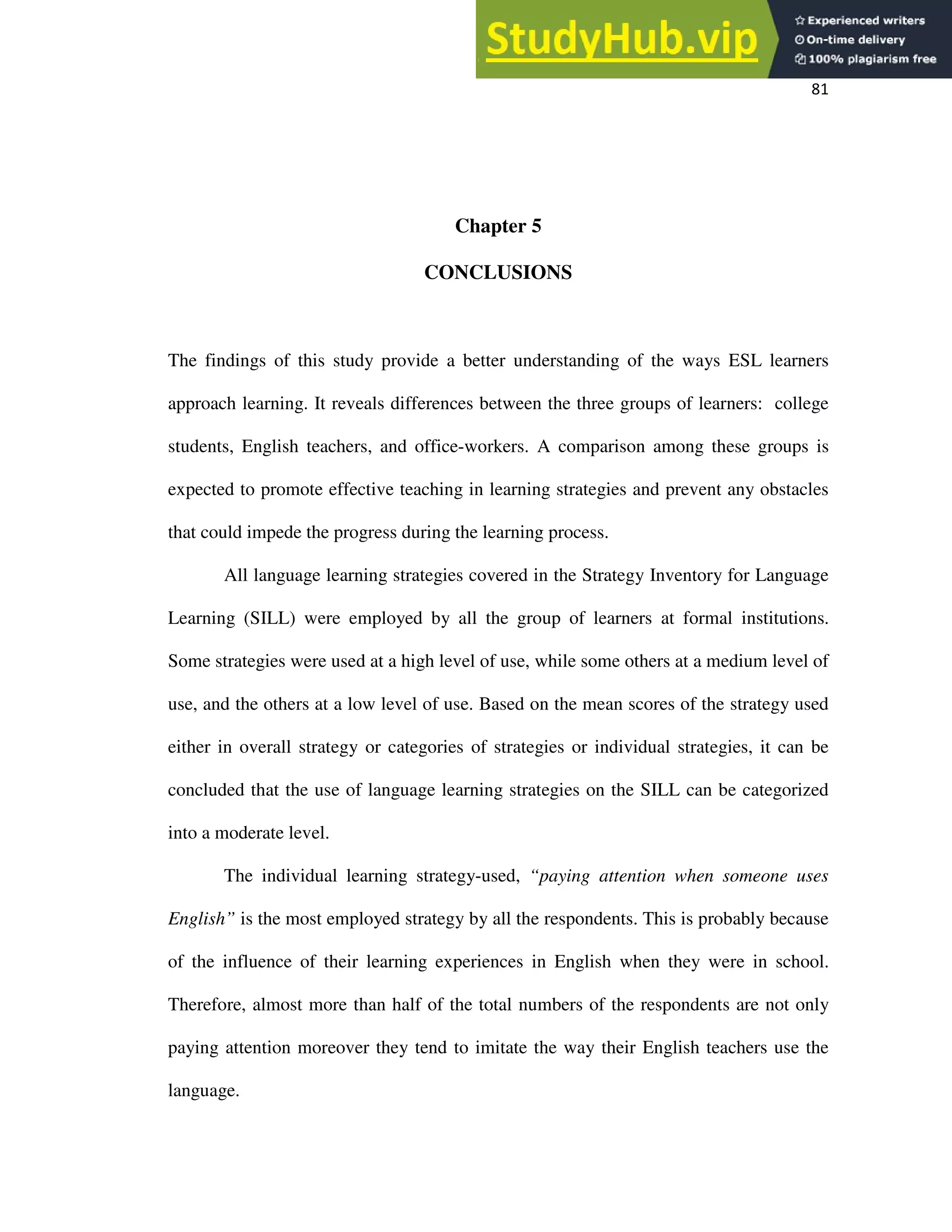 81
Chapter 5
CONCLUSIONS
The findings of this study provide a better understanding of the ways ESL learners
approach learning. It reveals differences between the three groups of learners: college
students, English teachers, and office-workers. A comparison among these groups is
expected to promote effective teaching in learning strategies and prevent any obstacles
that could impede the progress during the learning process.
All language learning strategies covered in the Strategy Inventory for Language
Learning (SILL) were employed by all the group of learners at formal institutions.
Some strategies were used at a high level of use, while some others at a medium level of
use, and the others at a low level of use. Based on the mean scores of the strategy used
either in overall strategy or categories of strategies or individual strategies, it can be
concluded that the use of language learning strategies on the SILL can be categorized
into a moderate level.
The individual learning strategy-used, “paying attention when someone uses
English” is the most employed strategy by all the respondents. This is probably because
of the influence of their learning experiences in English when they were in school.
Therefore, almost more than half of the total numbers of the respondents are not only
paying attention moreover they tend to imitate the way their English teachers use the
language.
 